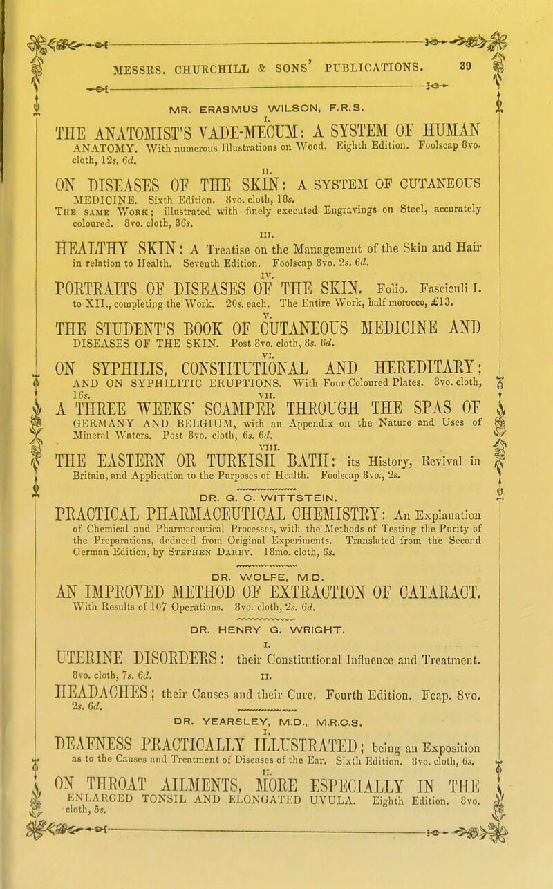 HS^ —— ^ 3<3- MR. ERASMUS WILSON, F.R.S. ff, THE ANATOMIST'S YADE-MECUM: A SYSTEM OF HUMAN ANATOMY. With numerous Illustrations on Wood. Eightli Edition. Foolscap 8vo. cloth, 12s. 6d. ON DISEASES OF THE SKIN: a system of cutaneous MEDICINE. Sixth Edition. 8vo. cloth, 18s. The same Work; illustrated with finely executed Engravings on Steel, accurately coloured. 8vo. cloth, 36s. in. HEALTHY SKIN : A Treatise on the Mcanagemcnt of the Skin and Hair in relation to Health. Seventh Edition. Foolscap 8vo. 2s. 6d. IV. POETEAITS OF DISEASES OF THE SKIN. Folio. Fasciculi I. to XII., completing the Work. 20s. each. The Entire Work, half morocco, £13. THE STUDENT'S BOOK OF CUTANEOUS MEDICINE AND DISEASES OF THE SKIN. Post 8vo. cloth, 8s. 6d. VI. ON SYPHILIS, CONSTITUTIONAL AND HEREDITAEY; AND ON SYPHILITIC ERUPTIONS. With Four Coloured Plates. 8vo. cloth, 16s. VII. A THREE WEEKS' SCAMPER THROUGH THE SPAS OF GERMANY AND BELGIUM, with an Appendix on the Nature and Uses of Mineral Waters. Post 8vo. cloth, 6s. Gd. VIII. THE EASTERN OR TURKISH BATH: its History, Eevival in Britain, and Application to the Purposes of Health. Foolscap 8vo., 2s. DR. G. C. WITTSTEIN. PRACTICAL PHARMACEUTICAL CHEMISTRY: An Explanation of Chemical and Pharmaceutical Processes, with the Methods of Testing the Puritjr of the Preparations, deduced from Original Experiments. Translated from the Second German Edition, by Stephen: Dauby. 18mo. cloth, 6s. DR. WOLFE, M.D. AN IMPROVED METHOD OF EXTRACTION OF CATARACT. With Results of 107 Operations. 8vo. cloth, 2s. 6d. DR. HENRY G. WRIGHT. I. UTERINE DISORDERS : their Constitutional Influence and Treatment. HEADACHES ; their Causes and their Cure. Fourth Edition, Fcap, 8vo. 2s. Gd. _ _ DR. YEARSLEY, M.D., M.R.C.S. DEAFNESS PRACTICALLY ILLUSTRATED; being an Exposition as to the Causes and Treatment of Diseases of the Ear. Sixth Edition. 8vo. cloth, Gs. ON THROAT AILMENTS, MORE ESPECIALLY IN THE ENLARGED TONSIL AND ELONGATED UVULA. Eighth Edition. 8vo. cloth, 6s. 'If