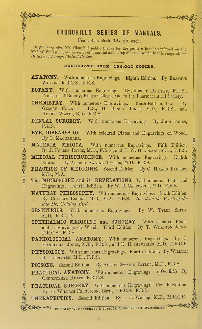 CHURCHILL'S SERIES OF MANUALS. Fcap. 8vo. cloth, 12s. Gel. each.  We here give Mr. Churchill public thanks for the positive benefit conferred on the Medical Profession, by the series of beautiful and cheap Manuals which bear his imprint. British and Foreign Medical Review. AOGBEGATX: SAXiJl, 154^000 COPIES. ANATOMY. With numerous Engi-avings. Eighth Edition. By Erasmus Wilson, F.R.C.S., F.E.S. BOTANY. With numerous Engravings. By. Eobert Bentley, F.L.S., Professor of Botany, King's College, and to the Pharmaceutical Society. CHEMISTRY. With numerous Engravings. Tenth Edition, 14s. By George Fownes, F.R.S., H. Bence Jones, M.D., F.RS., and Henry Watts, B.A., F.R.S. DENTAL SUEGERY. With numerous Engravings. By John Tomes, F.R.S. EYE, DISEASES OF. With coloured Plates and Engravings on Wood. By C. Macnamara. MATERIA MEDICA. With numerous Engi-avings. Fifth Edition. By J. Forbes Royle, M.D., F.R.S., and F. W. Headland, M.D., F.L.S. MEDICAL JURISPRUDENCE. With numerous Engravings. Eighth y Edition. By Alfred Swaine Taylor, M.D., E'.R.S. PRACTICE OF MEDICINE. Second Edition. By G. Hilaro Barlow, ] M.D., M.A. The MICROSCOPE and its REVELATIONS. With numerous Plates and Engi-avings. Fourth Edition, By W. B. Carpenter, M.D., F.R.S. NATURAL PHILOSOPHY. With numerous Engravings. Sixth Edition. By Charles Brooke, M.B., M.A., F.R.S. Based on the Work of the late Dr. Golding Bird. OBSTETRICS. With numerous Engravings. By W. Tyler Smith, M.D., F.R.C.P. OPHTHALMIC MEDICINE and SURGERY. With coloured Plates and Engravings on Wood. Third Edition. By T. Wharton Jones, F.E.C.S., F.R.S. PATHOLOGICAL ANATOMY. With numerous Engravings. By C. Handfield Jones, M.B., F.R.S., and E. H. Sieveking, M.D., F.R.C.P. PHYSIOLOGY. With numerous Engravings. Fourth Edition. By William B. Carpenter, M.D., F.R.S. POISONS. Second Edition. By Alfred Swaine Taylor, M.D., F.R.S. PRACTICAL ANATOMY. AVith numerous Engravings. (10s. Bd.) By Christopher Heath, F.R.C.S. PRACTICAL SURGERY. With numerous Engravings. Fourth Edition. By Sir William Fergusson, Bart., F.R.C.S., F.R.S. THERAPEUTICS. Second Edition. By E. J. Waring, M.D., M.R.C.P. , ^^ I'finted by W. Blanchabd & Sows, 62, MiUbank Street, Westminster. ^°  ''^^^^