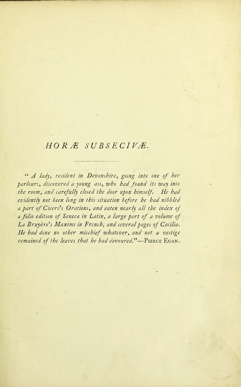 HO R JE SUBSECIVjE. “ A lady, resident in Devonshire, going into one of her parlours, discovered a young ass, who had found its way into the room, and carefully closed the door upon himself. He had evidently not been long in this situation before he had nibbled a part of Cicero’s Orations, and eaten nearly all the index of a folio edition of Seneca in Latin, a large part of a volume of La Bruyere’s Maxims in French, and several pages of Cecilia. He had done no other mischief whatever, and not a vestige remained of the leaves that he had devoured.”—Pierce Egan.