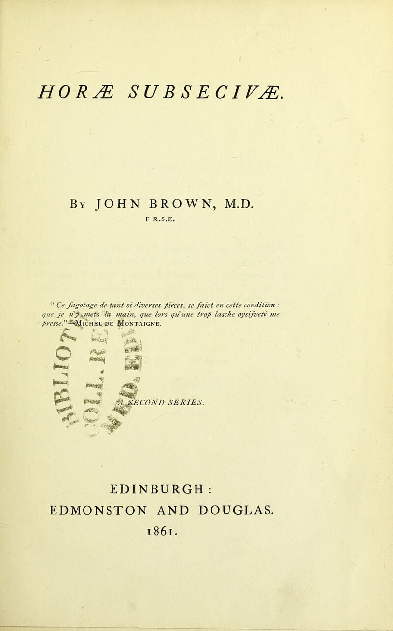 By JOHN BROWN, M.D. F R.S.E. “ Ce fagotage de taut si diverses pieces, se faict en cette condition : que je dpgmets la main, que lors qriune trop lasche oysifveU me pressed■^/hcn^ih de Pontaigne. **><■ #$»' •8 6t.gECONn SERIES. EDINBURGH: EDMONSTON AND DOUGLAS. 186 r.