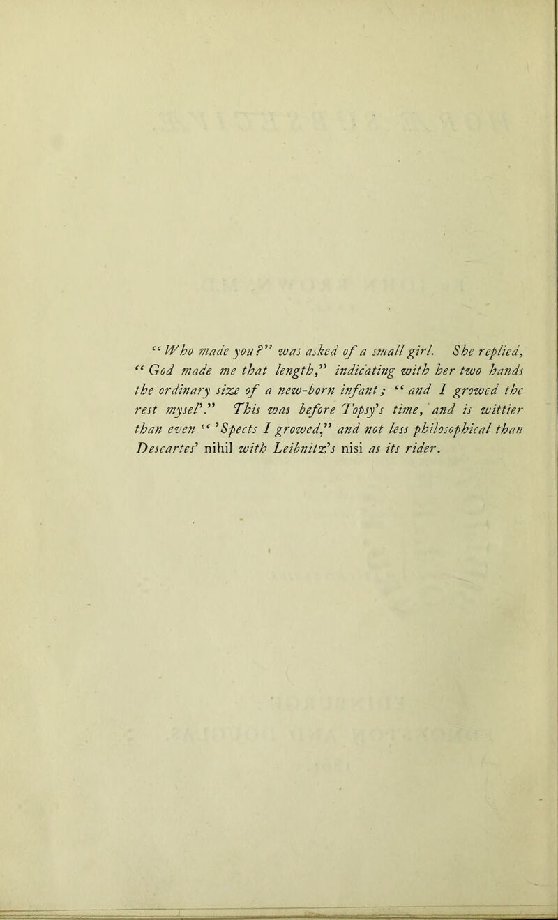 Who made you?'1’ was asked of a small girl. She replied, “ God made me that length,” indicating with her two hands the ordinary size of a new-born infant; ‘‘ and I growed the rest mysel’.” Phis was before Topsy’s time, and is wittier than even “ ’Spects I growed’’ and not less philosophical than Descartes’ nihil with Leibnitz’s nisi as its rider.