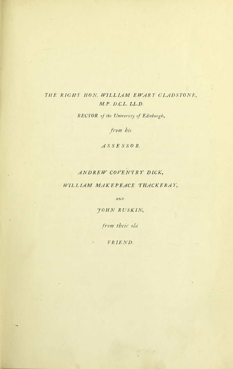 THE RIGHT HON. WILLIAM EWART GLADSTONE, M.P. D.C.L. LL.D. RECTOR of the University of Edinburgh, from bis ASSESSOR. ANDREW COVENTRY DICK, WILLIAM MAKEPEACE THACKERAY, AND JOHN RUSK IN, from their old FRIEND.