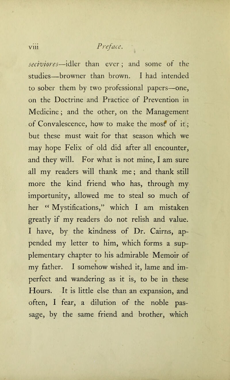 seciviores—idler than ever; and some of the studies—browner than brown. I had intended to sober them by two professional papers—one, on the Doctrine and Practice of Prevention in Medicine; and the other, on the Management of Convalescence, how to make the most* of it; but these must wait for that season which we may hope Felix of old did after all encounter, and they will. For what is not mine, I am sure all my readers will thank me; and thank still more the kind friend who has, through my importunity, allowed me to steal so much of her cc Mystifications,” which I am mistaken greatly if my readers do not relish and value. I have, by the kindness of Dr. Cairns, ap- pended my letter to him, which forms a sup- plementary chapter to his admirable Memoir of my father. I somehow wished it, lame and im- perfect and wandering as it is, to be in these Hours. It is little else than an expansion, and often, I fear, a dilution of the noble pas- sage, by the same friend and brother, which