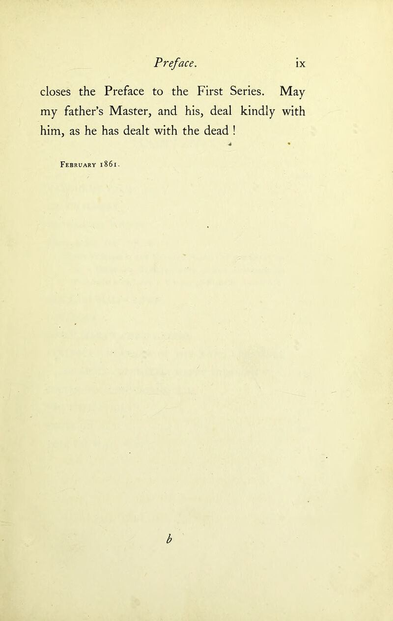 Preface. IX closes the Preface to the First Series. May my father’s Master, and his, deal kindly with him, as he has dealt with the dead ! 4 • February i 86i . b