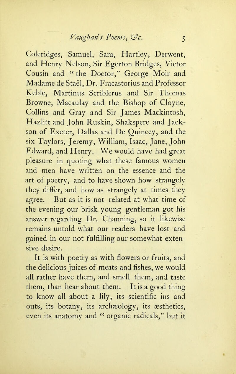 Coleridges, Samuel, Sara, Hartley, Derwent, and Henry Nelson, Sir Egerton Bridges, Victor Cousin and “ the Doctor,” George Moir and Madame de Stael, Dr. Fracastorius and Professor Keble, Martinus Scriblerus and Sir Thomas Browne, Macaulay and the Bishop of Cloyne, Collins and Gray and Sir James Mackintosh, Hazlitt and John Ruskin, Shakspere and Jack- son of Exeter, Dallas and De Quincey, and the six Taylors, Jeremy, William, Isaac, Jane, John Edward, and Henry. We would have had great pleasure in quoting what these famous women and men have written on the essence and the art of poetry, and to have shown how strangely they differ, and how as strangely at times they agree. But as it is not related at what time of the evening our brisk young gentleman got his answer regarding Dr. Channing, so it likewise remains untold what our readers have lost and gained in our not fulfilling our somewhat exten- sive desire. It is with poetry as with flowers or fruits, and the delicious juices of meats and fishes, we would all rather have them, and smell them, and taste them, than hear about them. It is a good thing to know all about a lily, its scientific ins and outs, its botany, its archaeology, its aesthetics, even its anatomy and “ organic radicals,” but it