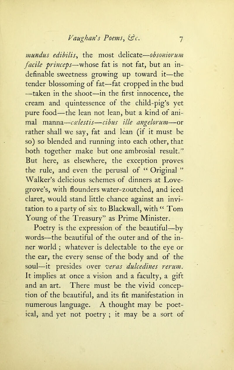mundus edibilis, the most delicate—obsoniorum facile princeps—whose fat is not fat, but an in- definable sweetness growing up toward it—the tender blossoming of fat—fat cropped in the bud —taken in the shoot—in the first innocence, the cream and quintessence of the child-pig’s yet pure food—the lean not lean, but a kind of ani- mal manna—ccelestis—cibus ille angelorum—or rather shall we say, fat and lean (if it must be so) so blended and running into each other, that both together make but one ambrosial result.” But here, as elsewhere, the exception proves the rule, and even the perusal of “ Original ” Walker’s delicious schemes of dinners at Love- grove’s, with flounders water-zoutched, and iced claret, would stand little chance against an invi- tation to a party of six to Blackwall, with “ Tom Young of the Treasury” as Prime Minister. Poetry is the expression of the beautiful—by words—the beautiful of the outer and of the in- ner world ; whatever is delectable to the eye or the ear, the every sense of the body and of the soul—it presides over veras dulcedines rerum. It implies at once a vision and a faculty, a gift and an art. There must be the vivid concep- tion of the beautiful, and its fit manifestation in numerous language. A thought may be poet- ical, and yet not poetry ; it may be a sort of