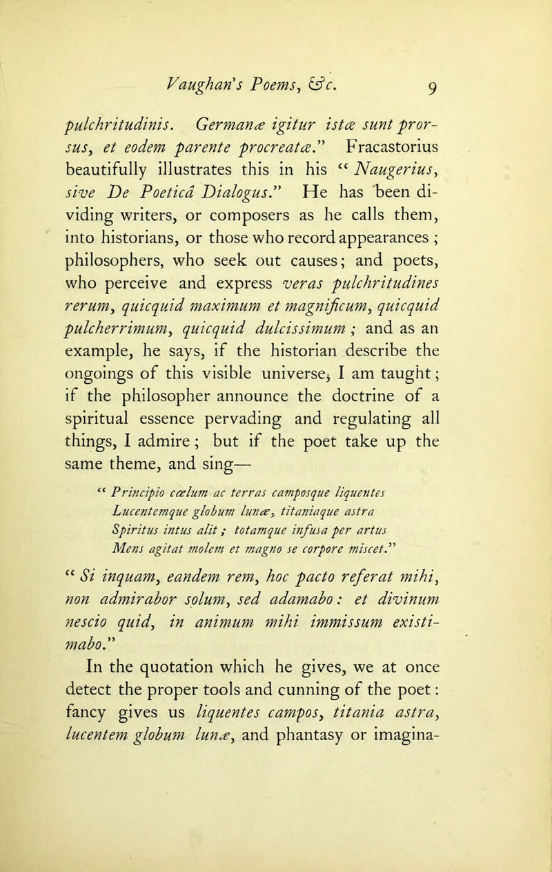 pulchritudinis. Germanre igitur istce sunt pr or - sus, et eodem parente procreates. Fracastorius beautifully illustrates this in his “ Naugerius, sive De Poeticd Dialogus. He has been di- viding writers, or composers as he calls them, into historians, or those who record appearances ; philosophers, who seek out causes; and poets, who perceive and express veras pulchritudines rerum, quicquid maximum et magnificum, quicquid pulcherrimum, quicquid dulcissimum ; and as an example, he says, if the historian describe the ongoings of this visible universej I am taught; if the philosopher announce the doctrine of a spiritual essence pervading and regulating all things, I admire; but if the poet take up the same theme, and sing— “ Principio ccelum ac terras camposque liquentes Lucentemque globum lunce; titaniaque astra Spirit us intus alit; totamque inf us a per art us Mens agitat molem et magno se corpore miscet “ Si inquam, eandem rem, hoc pacto refer at mihi, non admirabor solum, sed adamabo: et divinum nescio quid, in animum mihi immissum existi- mabo. In the quotation which he gives, we at once detect the proper tools and cunning of the poet: fancy gives us liquentes campos, titania astra, lucentem globum lunee, and phantasy or imagina-