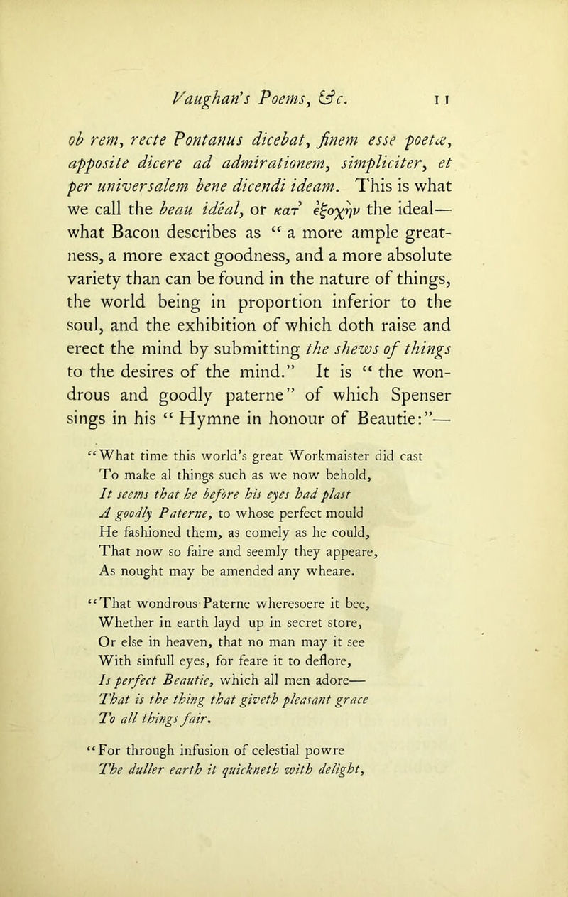 ob rent, recte Pontanus dicebat, yfom poetat, apposite dicere ad admirationem, simpliciter, et per universalem bene dicendi ideam. This is what we call the ideal, or kclt the ideal— what Bacon describes as “ a more ample great- ness, a more exact goodness, and a more absolute variety than can be found in the nature of things, the world being in proportion inferior to the soul, and the exhibition of which doth raise and erect the mind by submitting the shews of things to the desires of the mind.” It is £C the won- drous and goodly paterae” of which Spenser sings in his cc Hymne in honour of Beautie:”— “What time this world’s great Workmaister did cast To make al things such as we now behold. It seems that he before his eyes had plast A goodly Paterne, to whose perfect mould He fashioned them, as comely as he could. That now so faire and seemly they appeare. As nought may be amended any wheare. “That wondrous Paterne wheresoere it bee. Whether in earth layd up in secret store. Or else in heaven, that no man may it see With sinfull eyes, for feare it to deflore. Is perfect Beautie, which all men adore— That is the thing that giveth pleasant grace To all things fair. “For through infusion of celestial powre The duller earth it quickneth with delight.