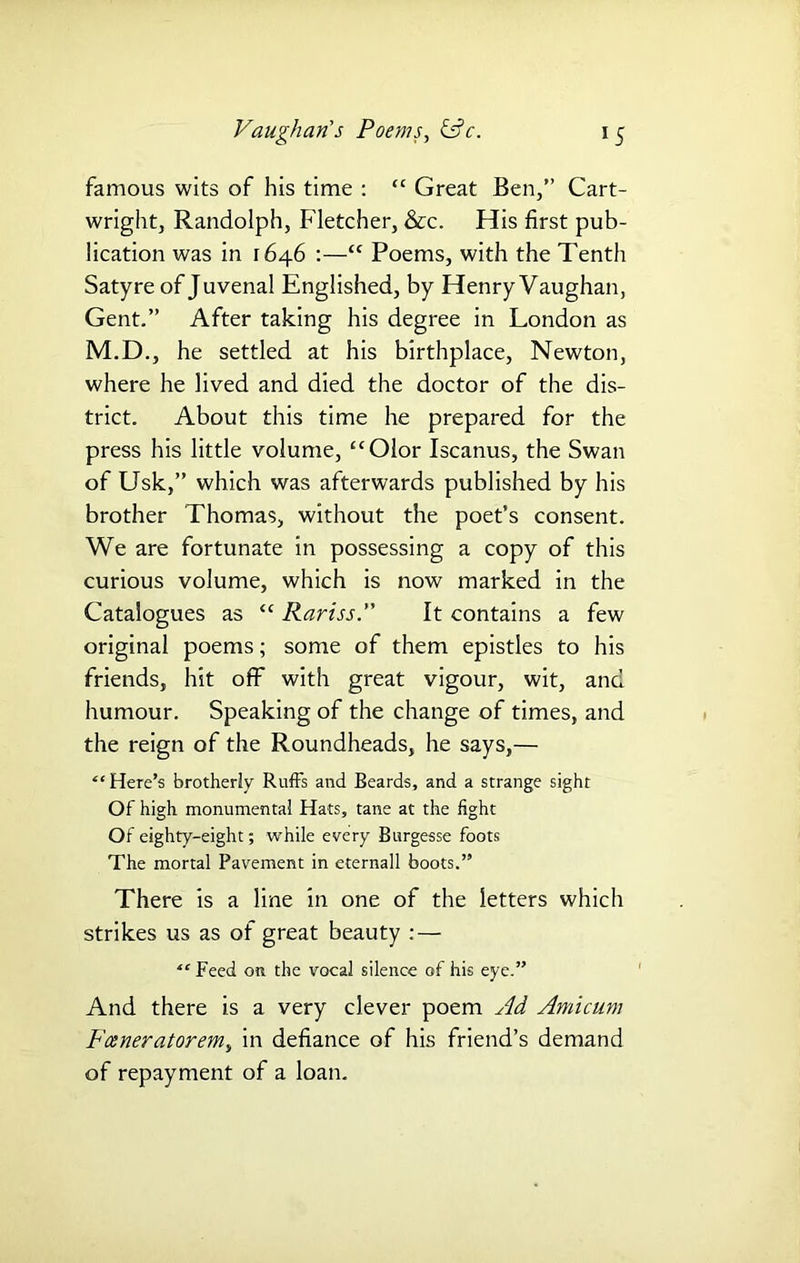 famous wits of his time : “ Great Ben,” Cart- wright, Randolph, Fletcher, &c. His first pub- lication was in 1646 :—“ Poems, with the Tenth Satyre of Juvenal Englished, by Henry Vaughan, Gent.” After taking his degree in London as M.D., he settled at his birthplace, Newton, where he lived and died the doctor of the dis- trict. About this time he prepared for the press his little volume, “Olor Iscanus, the Swan of Usk,” which was afterwards published by his brother Thomas, without the poet’s consent. We are fortunate in possessing a copy of this curious volume, which is now marked in the Catalogues as “ Rariss.” It contains a few original poems; some of them epistles to his friends, hit off with great vigour, wit, and humour. Speaking of the change of times, and the reign of the Roundheads, he says,— “ Here’s brotherly Ruffs and Beards, and a strange sight Of high monumental Hats, tane at the fight Of eighty-eight; while every Burgesse foots The mortal Pavement in eternall boots.” There is a line in one of the letters which strikes us as of great beauty :— “ Feed on the vocal silence of his eye.” And there is a very clever poem Ad Amicum Foeneratorem, in defiance of his friend’s demand of repayment of a loan.