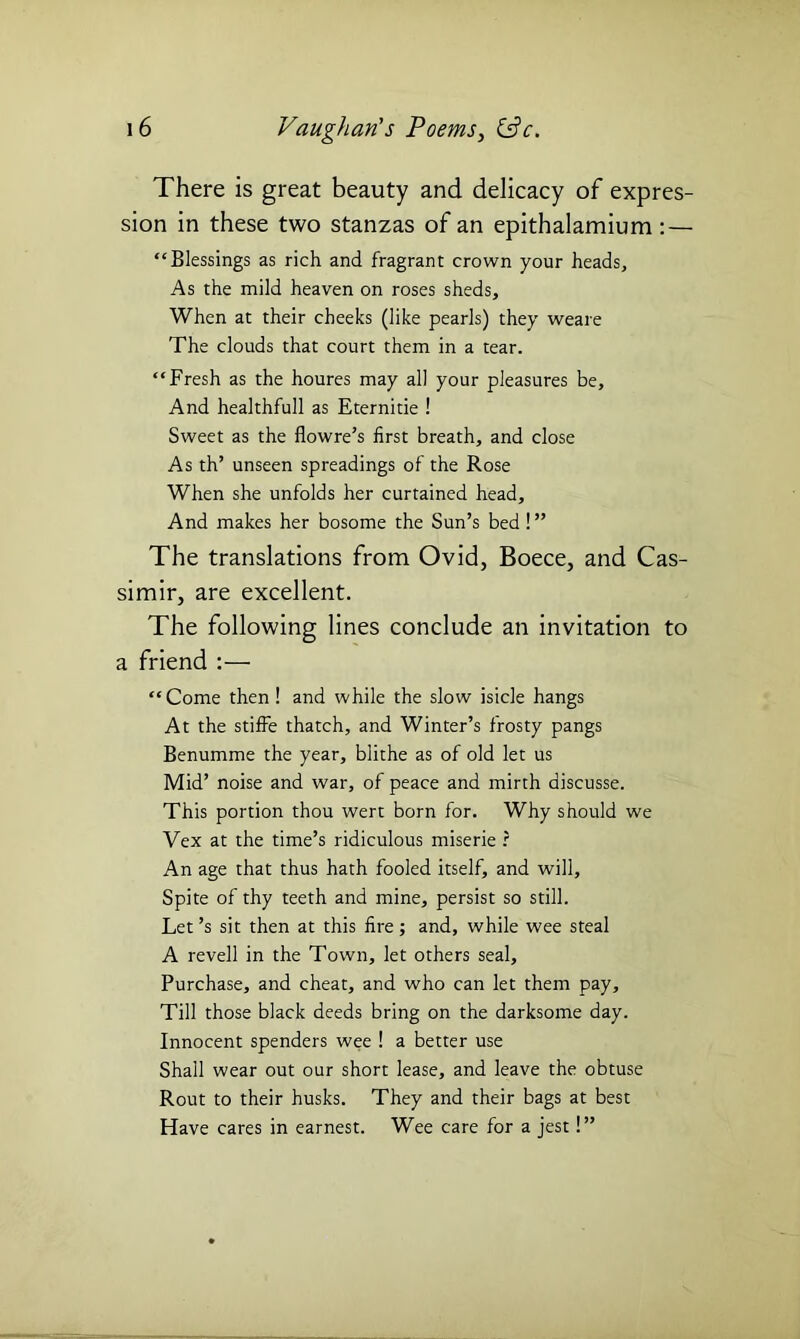 There is great beauty and delicacy of expres- sion in these two stanzas of an epithalamium : — “Blessings as rich and fragrant crown your heads, As the mild heaven on roses sheds. When at their cheeks (like pearls) they weare The clouds that court them in a tear. “Fresh as the houres may all your pleasures be. And healthfull as Eternitie ! Sweet as the flowre’s first breath, and close As th’ unseen spreadings of the Rose When she unfolds her curtained head. And makes her bosome the Sun’s bed !” The translations from Ovid, Boece, and Cas- simir, are excellent. The following lines conclude an invitation to a friend :— “Come then! and while the slow isicle hangs At the stifFe thatch, and Winter’s frosty pangs Benumme the year, blithe as of old let us Mid’ noise and war, of peace and mirth discusse. This portion thou wert born for. Why should we Vex at the time’s ridiculous miserie r An age that thus hath fooled itself, and will. Spite of thy teeth and mine, persist so still. Let’s sit then at this fire ; and, while wee steal A revell in the Town, let others seal. Purchase, and cheat, and who can let them pay. Till those black deeds bring on the darksome day. Innocent spenders wee ! a better use Shall wear out our short lease, and leave the obtuse Rout to their husks. They and their bags at best Have cares in earnest. Wee care for a jest!”