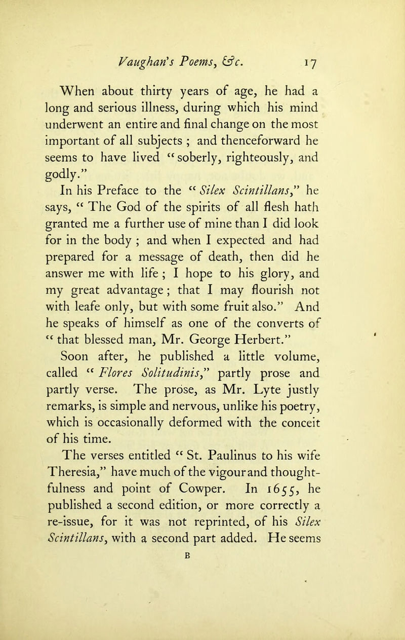 When about thirty years of age, he had a long and serious illness, during which his mind underwent an entire and final change on the most important of all subjects ; and thenceforward he seems to have lived cc soberly, righteously, and godJy.” In his Preface to the “ Si lex Scintillans,” he says, “ The God of the spirits of all flesh hath granted me a further use of mine than I did look for in the body ; and when I expected and had prepared for a message of death, then did he answer me with life ; I hope to his glory, and my great advantage; that I may flourish not with leafe only, but with some fruit also.” And he speaks of himself as one of the converts of tc that blessed man, Mr. George Herbert.” Soon after, he published a little volume, called “ Flores Solitudinis,” partly prose and partly verse. The prose, as Mr. Lyte justly remarks, is simple and nervous, unlike his poetry, which is occasionally deformed with the conceit of his time. The verses entitled “ St. Paulinus to his wife Theresia,” have much of the vigourand thought- fulness and point of Cowper. In 1655, he published a second edition, or more correctly a re-issue, for it was not reprinted, of his St lex Scintillans, with a second part added. He seems B