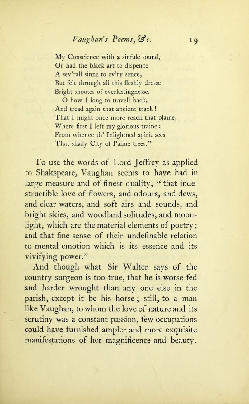 My Conscience with a sinfule sound. Or had the black art to dispence A sev’rall sinne to ev’ry sence. But felt through all this fleshly dresse Bright shootes of everlastingnesse. O how I long to travell back. And tread again that ancient track ! That I might once more reach that plaine, Where first I left my glorious traine ; From whence th’ Inlightned spirit sees That shady City of Palme trees.” To use the words of Lord Jeffrey as applied to Shakspeare, Vaughan seems to have had in large measure and of finest quality, “ that inde- structible love of flowers, and odours, and dews, and clear waters, and soft airs and sounds, and bright skies, and woodland solitudes, and moon- light, which are the material elements of poetry; and that fine sense of their undefinable relation to mental emotion which is its essence and its vivifying power.” And though what Sir Walter says of the country surgeon is too true, that he is worse fed and harder wrought than any one else in the parish, except it be his horse ; still, to a man like Vaughan, to whom the love of nature and its scrutiny was a constant passion, few occupations could have furnished ampler and more exquisite manifestations of her magnificence and beauty.