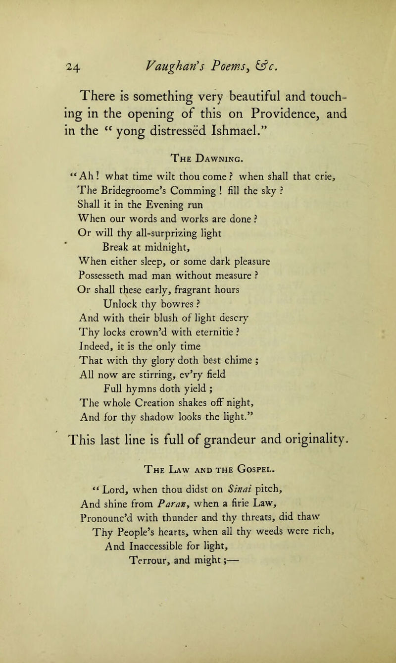 There is something very beautiful and touch- ing in the opening of this on Providence, and in the “ yong distressed Ishmael.” The Dawning. “Ah! what time wilt thou come? when shall that crie. The Bridegroome’s Comming ! fill the sky ? Shall it in the Evening run When our words and works are done ? Or will thy all-surprizing light Break at midnight. When either sleep, or some dark pleasure Possesseth mad man without measure ? Or shall these early, fragrant hours Unlock thy bowres ? And with their blush of light descry Thy locks crown’d with eternitie ? Indeed, it is the only time That with thy glory doth best chime ; All now are stirring, ev’ry field Full hymns doth yield ; The whole Creation shakes off night. And for thy shadow looks the light.” This last line is full of grandeur and originality. The Law and the Gospel. “Lord, when thou didst on Sinai pitch. And shine from Paran, when a firie Law, Pronounc’d with thunder and thy threats, did thaw Thy People’s hearts, when all thy weeds were rich. And Inaccessible for light, Terrour, and might;—