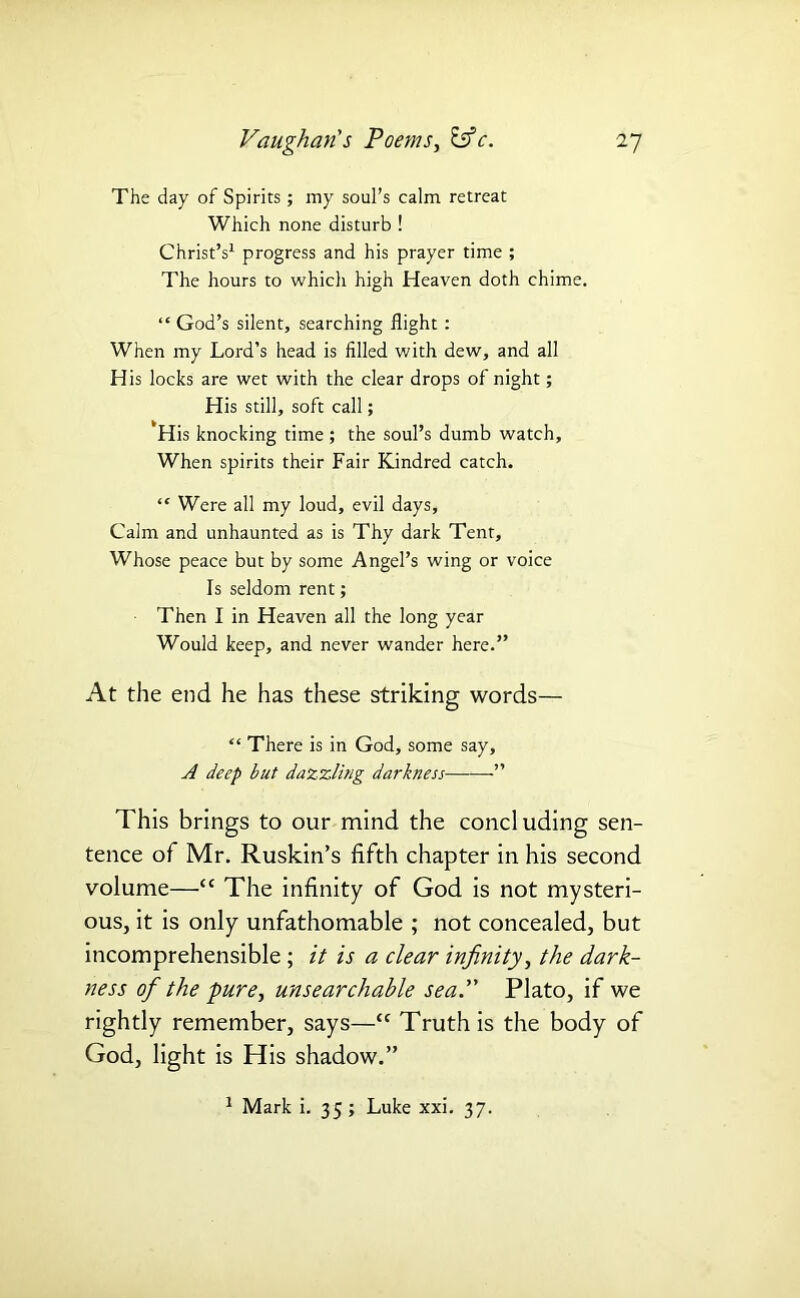 The day of Spirits ; my soul’s calm retreat Which none disturb ! Christ’s1 progress and his prayer time ; The hours to which high Heaven doth chime. “ God’s silent, searching flight: When my Lord’s head is filled with dew, and all His locks are wet with the clear drops of night; His still, soft call; His knocking time ; the soul’s dumb watch. When spirits their Fair Kindred catch. “ Were all my loud, evil days. Calm and unhaunted as is Thy dark Tent, Whose peace but by some Angel’s wing or voice Is seldom rent; Then I in Heaven all the long year Would keep, and never wander here.” At the end he has these striking words— “ There is in God, some say, A deep but dazzling darkness ” This brings to our mind the concluding sen- tence of Mr. Ruskin’s fifth chapter in his second volume—“ The infinity of God is not mysteri- ous, it is only unfathomable ; not concealed, but incomprehensible ; it is a clear infinity, the dark- ness of the ■pure, unsearchable sea. Plato, if we rightly remember, says—“ Truth is the body of God, light is His shadow.” 1 Mark i. 35; Luke xxi. 37.