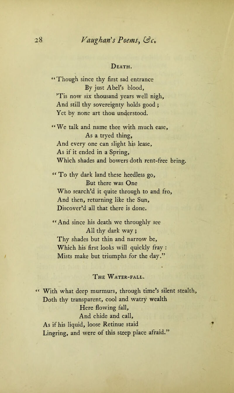Death. “Though since thy first sad entrance By just Abel’s blood, ’Tis now six thousand years well nigh. And still thy sovereignty holds good ; Yet by none art thou understood. “We talk and name thee with much ease. As a tryed thing. And every one can slight his lease. As if it ended in a Spring, Which shades and bowers doth rent-free bring. “ To thy dark land these heedless go. But there was One Who search’d it quite through to and fro. And then, returning like the Sun, Discover’d all that there is done. “And since his death we throughly see All thy dark way ; Thy shades but thin and narrow be. Which his first looks will quickly fray : Mists make but triumphs for the day.” The Water-fall. “ With what deep murmurs, through time’s silent stealth. Doth thy transparent, cool and watry wealth Here flowing fall. And chide and call. As if his liquid, loose Retinue staid Lingring, and were of this steep place afraid.”