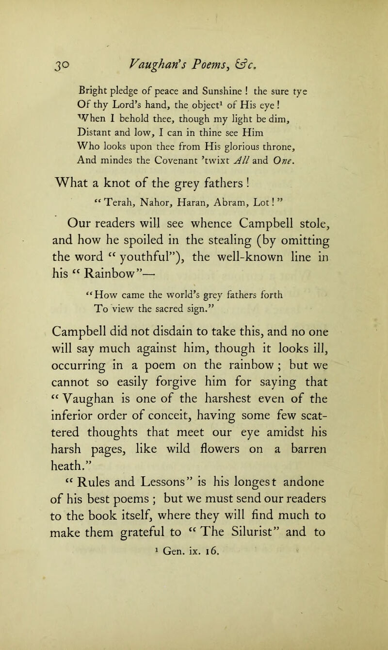 Bright pledge of peace and Sunshine ! the sure tye Of thy Lord’s hand, the object1 of His eye ! When I behold thee, though my light be dim. Distant and low, I can in thine see Him Who looks upon thee from His glorious throne. And mindes the Covenant ’twixt All and One. What a knot of the grey fathers ! “ Terah, Nahor, Haran, Abram, Lot! ” Our readers will see whence Campbell stole, and how he spoiled in the stealing (by omitting the word “ youthful”), the well-known line in his tc Rainbow”— “How came the world’s grey fathers forth To view the sacred sign.” Campbell did not disdain to take this, and no one will say much against him, though it looks ill, occurring in a poem on the rainbow ; but we cannot so easily forgive him for saying that <c Vaughan is one of the harshest even of the inferior order of conceit, having some few scat- tered thoughts that meet our eye amidst his harsh pages, like wild flowers on a barren heath.” “ Rules and Lessons” is his longest andone of his best poems ; but we must send our readers to the book itself, where they will find much to make them grateful to “ The Silurist” and to 1 Gen. ix. 16.