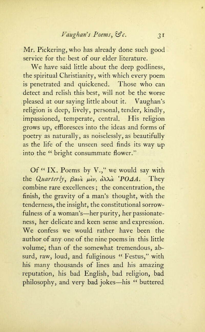 Mr. Pickering, who has already done such good service for the best of our elder literature. We have said little about the deep godliness, the spiritual Christianity, with which every poem is penetrated and quickened. Those who can detect and relish this best, will not be the worse pleased at our saying little about it. Vaughan’s religion is deep, lively, personal, tender, kindly, impassioned, temperate, central. His religion grows up, effloresces into the ideas and forms of poetry as naturally, as noiselessly, as beautifully as the life of the unseen seed finds its way up into the “ bright consummate flower.” Of “ IX. Poems by V.,” we would say with the Quarterly, fiaia /nev, aWa 'POAA. They combine rare excellences; the concentration, the finish, the gravity of a man’s thought, with the tenderness, the insight, the constitutional sorrow- fulness of a woman’s—her purity, her passionate- ness, her delicate and keen sense and expression. We confess we would rather have been the author of any one of the nine poems in this little volume, than of the somewhat tremendous, ab- surd, raw, loud, and fuliginous “ Festus,” with his many thousands of lines and his amazing reputation, his bad English, bad religion, bad philosophy, and very bad jokes—his “ buttered