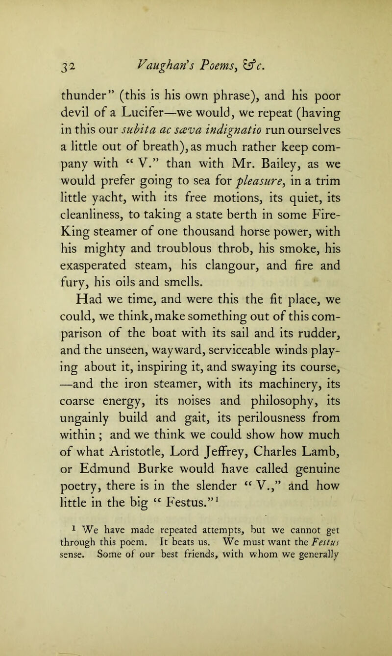 thunder” (this is his own phrase), and his poor devil of a Lucifer—we would, we repeat (having in this our subita ac sava indignatio run ourselves a little out of breath), as much rather keep com- pany with “ V.” than with Mr. Bailey, as we would prefer going to sea for pleasure, in a trim little yacht, with its free motions, its quiet, its cleanliness, to taking a state berth in some Fire- King steamer of one thousand horse power, with his mighty and troublous throb, his smoke, his exasperated steam, his clangour, and fire and fury, his oils and smells. Had we time, and were this the fit place, we could, we think, make something out of this com- parison of the boat with its sail and its rudder, and the unseen, wayward, serviceable winds play- ing about it, inspiring it, and swaying its course, —and the iron steamer, with its machinery, its coarse energy, its noises and philosophy, its ungainly build and gait, its perilousness from within ; and we think we could show how much of what Aristotle, Lord Jeffrey, Charles Lamb, or Edmund Burke would have called genuine poetry, there is in the slender tc V.,” and how little in the big <c Festus.”1 1 We have made repeated attempts, hut we cannot get through this poem. It beats us. We must want the Festus sense. Some of our best friends, with whom we generally
