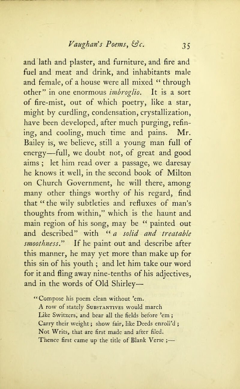 and lath and plaster, and furniture, and fire and fuel and meat and drink, and inhabitants male and female, of a house were all mixed cc through other” in one enormous imbroglio. It is a sort of fire-mist, out of which poetry, like a star, might by curdling, condensation, crystallization, have been developed, after much purging, refin- ing, and cooling, much time and pains. Mr. Bailey is, we believe, still a young man full of energy—full, we doubt not, of great and good aims ; let him read over a passage, we daresay he knows it well, in the second book of Milton on Church Government, he will there, among many other things worthy of his regard, find that “ the wily subtleties and refluxes of man’s thoughts from within,” which is the haunt and main region of his song, may be “ painted out and described” with “a solid and treatable smoothness. If he paint out and describe after this manner, he may yet more than make up for this sin of his youth ; and let him take our word for it and fling away nine-tenths of his adjectives, and in the words of Old Shirley— “Compose his poem dean without ’em. A row of stately Substantives would march Like Switzers, and bear all the fields before ’em; Carry their weight; show fair, like Deeds enroll’d ; Not Writs, that are first made and after filed. Thence first came up the title of Blank Verse ;—