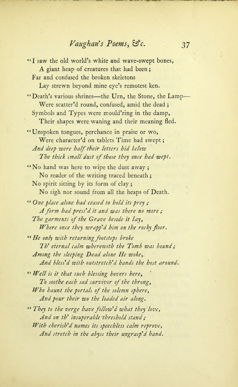 “I saw the old world’s white and wave-swept bones, A giant heap of creatures that had been; Far and confused the broken skeletons Lay strewn beyond mine eye’s remotest ken. “Death’s various shrines—the Urn, the Stone, the Lamp— Were scatter’d round, confused, amid the dead ; Symbols and Types were mould’ring in the damp. Their shapes were waning and their meaning fled. “Unspoken tongues, perchance in praise or wo. Were character’d on tablets Time had swept; And deep were half their letters hid below 7'he thick small dust of those they once had wept. “No hand was here to wipe the dust away; No reader of the writing traced beneath ; No spirit sitting by its form of clay ; No sigh nor sound from all the heaps of Death. “ One place alone had ceased to hold its prey ; A form had press'd it and was there no more ; The garments of the Grave beside it lay. Where once they wrapp'd him on the rocky floor. “ He only with returning footsteps broke Th' eternal calm wherewith the Tomb was bound; Among the sleeping Dead alone He woke. And bless'd with outstretch'd hands the host around. “ Well is it that such blessing hovers here. To soothe each sad survivor of the throng. Who haunt the portals of the solemn sphere. And pour their wo the loaded air along. “ They to the verge have follow'd what they love. And on th' insuperable'threshold stand; With cherish'd names its speechless calm reprove. And stretch in the abyss their ungrasp'd hand.