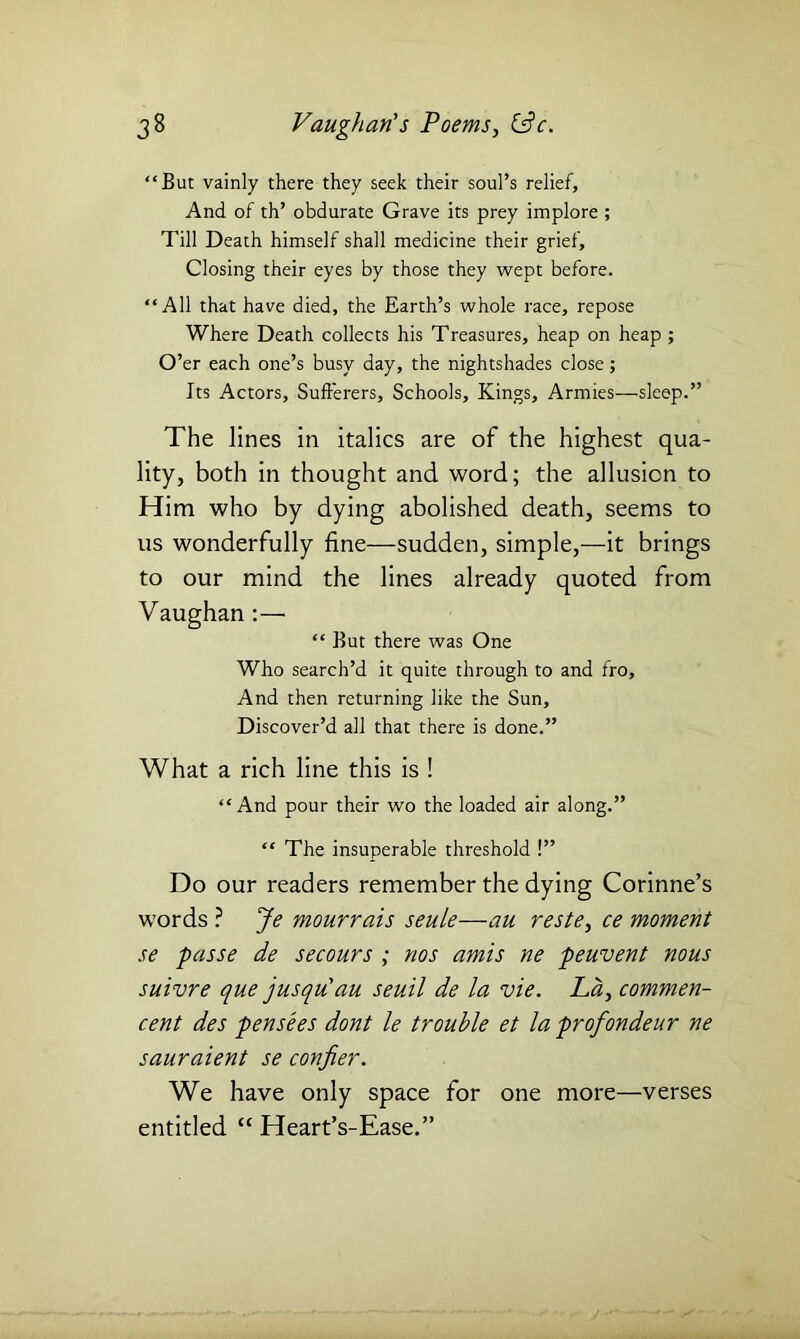 “But vainly there they seek their soul’s relief. And of th’ obdurate Grave its prey implore ; Till Death himself shall medicine their grief. Closing their eyes by those they wept before. “All that have died, the Earth’s whole race, repose Where Death collects his Treasures, heap on heap ; O’er each one’s busy day, the nightshades close; Its Actors, Sufferers, Schools, Kings, Armies—sleep.” The lines in italics are of the highest qua- lity, both in thought and word; the allusion to Him who by dying abolished death, seems to us wonderfully fine—sudden, simple,—it brings to our mind the lines already quoted from Vaughan :— “ But there was One Who search’d it quite through to and fro. And then returning like the Sun, Discover’d all that there is done.” What a rich line this is ! “And pour their wo the loaded air along.” “ The insuperable threshold !” Do our readers remember the dying Corinne’s words ? Je mourrais seule—au reste, ce moment se passe de secours ; nos amis ne peuvent nous suivre que jusqu'au seuil de la vie. La, commen- ced des pensees dont le trouble et la profondeur ne sauraient se confier. We have only space for one more—verses entitled “ Heart’s-Ease.”
