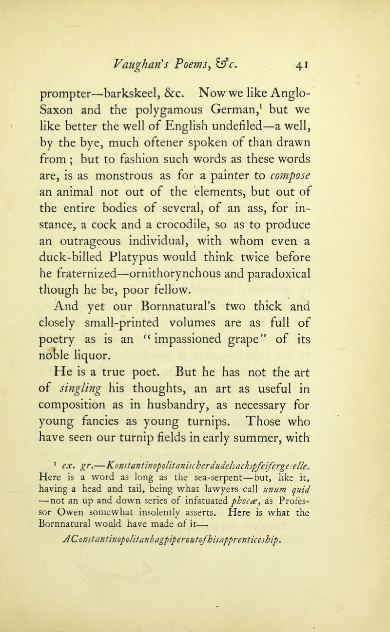 prompter—barkskeel, &c. Now we like Anglo- Saxon and the polygamous German,1 but we like better the well of English undefiled—a well, by the bye, much oftener spoken of than drawn from; but to fashion such words as these words are, is as monstrous as for a painter to compose an animal not out of the elements, but out of the entire bodies of several, of an ass, for in- stance, a cock and a crocodile, so as to produce an outrageous individual, with whom even a duck-billed Platypus would think twice before he fraternized—ornithorynchous and paradoxical though he be, poor fellow. And yet our Bornnatural’s two thick ana closely small-printed volumes are as full of poetry as is an cc impassioned grape” of its noble liquor. He is a true poet. But he has not the art of singling his thoughts, an art as useful in composition as in husbandry, as necessary for young fancies as young turnips. Those who have seen our turnip fields in early summer, with 1 ex. gr.—Konstantinopolitanischerdudelsackspfeifergeselle. Here is a word as long as the sea-serpent—but, like it, having a head and tail, being what lawyers call unum quid —not an up and down series of infatuated pboca, as Profes- sor Owen somewhat insolently asserts. Here is what the Bornnatural would have made of it— AConstantinopolitanbagpiperoutofhisapprenticeship.