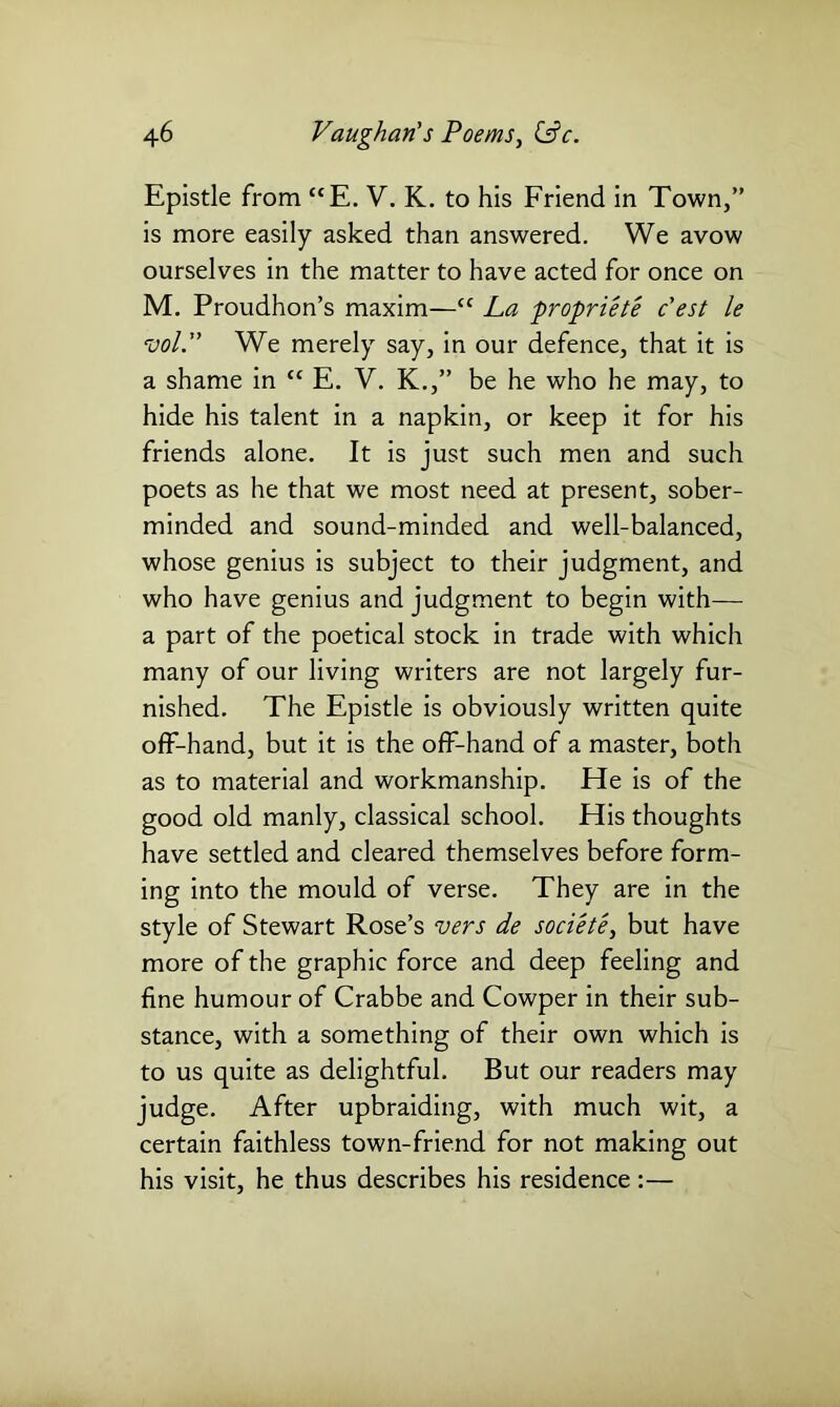 Epistle from “E. V. K. to his Friend in Town,” is more easily asked than answered. We avow ourselves in the matter to have acted for once on M. Proudhon’s maxim—cc La propriete c'est le vol.” We merely say, in our defence, that it is a shame in “ E. V. K.,” be he who he may, to hide his talent in a napkin, or keep it for his friends alone. It is just such men and such poets as he that we most need at present, sober- minded and sound-minded and well-balanced, whose genius is subject to their judgment, and who have genius and judgment to begin with— a part of the poetical stock in trade with which many of our living writers are not largely fur- nished. The Epistle is obviously written quite off-hand, but it is the off-hand of a master, both as to material and workmanship. He is of the good old manly, classical school. His thoughts have settled and cleared themselves before form- ing into the mould of verse. They are in the style of Stewart Rose’s vers de societe, but have more of the graphic force and deep feeling and fine humour of Crabbe and Cowper in their sub- stance, with a something of their own which is to us quite as delightful. But our readers may judge. After upbraiding, with much wit, a certain faithless town-friend for not making out his visit, he thus describes his residence:—