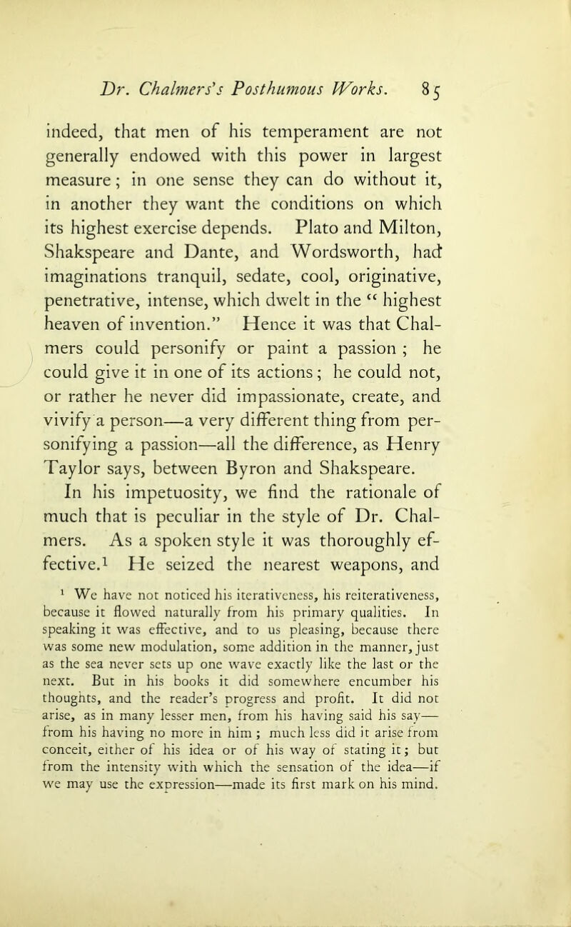 indeed, that men of his temperament are not generally endowed with this power in largest measure; in one sense they can do without it, in another they want the conditions on which its highest exercise depends. Plato and Milton, Shakspeare and Dante, and Wordsworth, had imaginations tranquil, sedate, cool, originative, penetrative, intense, which dwelt in the “ highest heaven of invention.” Hence it was that Chal- mers could personify or paint a passion ; he could give it in one of its actions; he could not, or rather he never did impassionate, create, and vivify a person—a very different thing from per- sonifying a passion—all the difference, as Henry Taylor says, between Byron and Shakspeare. In his impetuosity, we find the rationale of much that is peculiar in the style of Dr. Chal- mers. As a spoken style it was thoroughly ef- fective.1 He seized the nearest weapons, and 1 We have not noticed his iterativeness, his reiterativeness, because it flowed naturally from his primary qualities. In speaking it was effective, and to us pleasing, because there was some new modulation, some addition in the manner, just as the sea never sets up one wave exactly like the last or the next. But in his books it did somewhere encumber his thoughts, and the reader’s progress and profit. It did not arise, as in many lesser men, from his having said his say— from his having no more in him ; much less did it arise from conceit, either of his idea or of his way of stating it; but from the intensity with which the sensation of the idea—if we may use the expression—made its first mark on his mind.