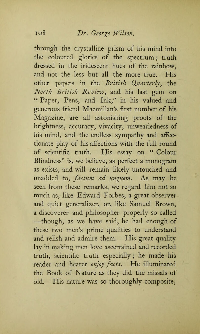 through the crystalline prism of his mind into the coloured glories of the spectrum; truth dressed in the iridescent hues of the rainbow, and not the less but all the more true. His other papers in the British Quarterly, the North British Review, and his last gem on “ Paper, Pens, and Ink,” in his valued and generous friend Macmillan’s first number of his Magazine, are all astonishing proofs of the brightness, accuracy, vivacity, unweariedness of his mind, and the endless sympathy and affec- tionate play of his affections with the full round of scientific truth. His essay on “ Colour Blindness” is, we believe, as perfect a monogram as exists, and will remain likely untouched and unadded to, factum ad unguem. As may be seen from these remarks, we regard him not so much as, like Edward Forbes, a great observer and quiet generalizer, or, like Samuel Brown, a discoverer and philosopher properly so called —though, as we have said, he had enough of these two men’s prime qualities to understand and relish and admire them. His great quality lay in making men love ascertained and recorded truth, scientific truth especially; he made his reader and hearer enjoy facts. He illuminated the Book of Nature as they did the missals of old. His nature was so thoroughly composite,