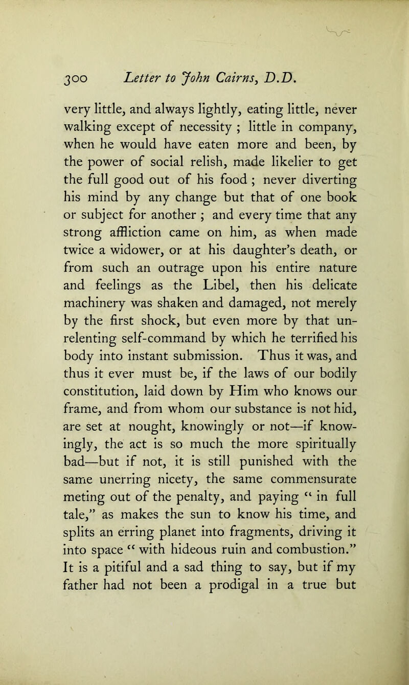 very little, and always lightly, eating little, never walking except of necessity ; little in company, when he would have eaten more and been, by the power of social relish, made likelier to get the full good out of his food ; never diverting his mind by any change but that of one book or subject for another ; and every time that any strong affliction came on him, as when made twice a widower, or at his daughter’s death, or from such an outrage upon his entire nature and feelings as the Libel, then his delicate machinery was shaken and damaged, not merely by the first shock, but even more by that un- relenting self-command by which he terrified his body into instant submission. Thus it was, and thus it ever must be, if the laws of our bodily constitution, laid down by Him who knows our frame, and from whom our substance is not hid, are set at nought, knowingly or not—if know- ingly, the act is so much the more spiritually bad—but if not, it is still punished with the same unerring nicety, the same commensurate meting out of the penalty, and paying “ in full tale,” as makes the sun to know his time, and splits an erring planet into fragments, driving it into space “ with hideous ruin and combustion.” It is a pitiful and a sad thing to say, but if my father had not been a prodigal in a true but