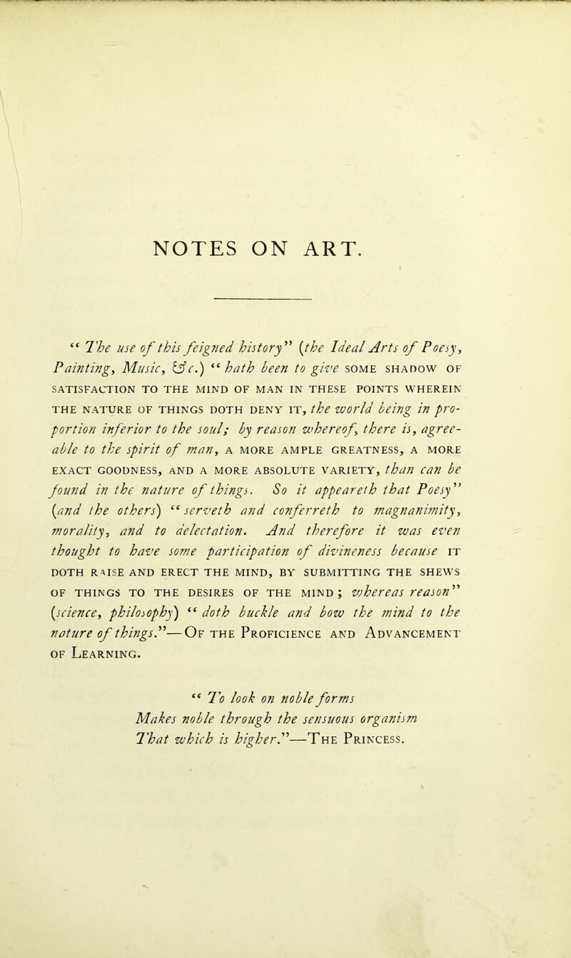 “ The use of this feigned, history” (the Ideal Arts of Poesy, Painting, Music, &c.) “hath been to give some shadow of SATISFACTION TO THE MIND OF MAN IN THESE POINTS WHEREIN the nature of things doth DENY it, the world being in pro- portion inferior to the soul; by reason whereof, there is, agree- able to the spirit of man, a more ample greatness, a more exact goodness, and a more absolute variety, than can be found in the nature of things. So it appeareth that Poesy' [and the others) “ serveth and conferreth to magnanimity, morality, and to delectation. And therefore it was even thought to have some participation of divineness because it DOTH raise and ERECT THE MIND, BY SUBMITTING THE SHEWS of things to the desires of the mind; vshereas reason {science, philosophy') “ doth buckle and bow the tnind to the nature of things.— Of the Proficience and Advancement of Learning. “ To look on noble forms Makes noble through the sensuous organism That which is higher.—The Princess.