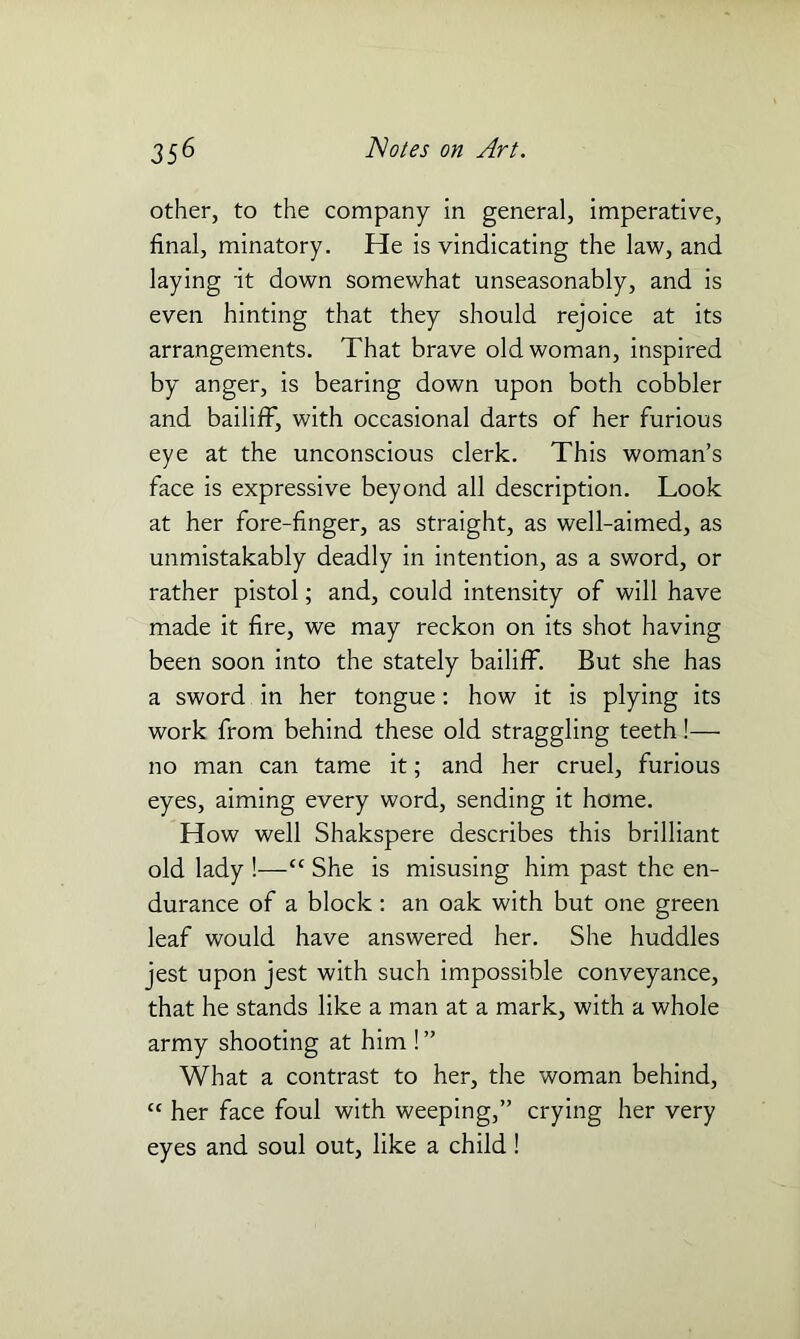 other, to the company in general, imperative, final, minatory. He is vindicating the law, and laying 'it down somewhat unseasonably, and is even hinting that they should rejoice at its arrangements. That brave old woman, inspired by anger, is bearing down upon both cobbler and bailiff, with occasional darts of her furious eye at the unconscious clerk. This woman’s face is expressive beyond all description. Look at her fore-finger, as straight, as well-aimed, as unmistakably deadly in intention, as a sword, or rather pistol; and, could intensity of will have made it fire, we may reckon on its shot having been soon into the stately bailiff. But she has a sword in her tongue: how it is plying its work from behind these old straggling teeth!— no man can tame it; and her cruel, furious eyes, aiming every word, sending it home. How well Shakspere describes this brilliant old lady !—“ She is misusing him past the en- durance of a block : an oak with but one green leaf would have answered her. She huddles jest upon jest with such impossible conveyance, that he stands like a man at a mark, with a whole army shooting at him ! ” What a contrast to her, the woman behind, “ her face foul with weeping,” crying her very eyes and soul out, like a child!