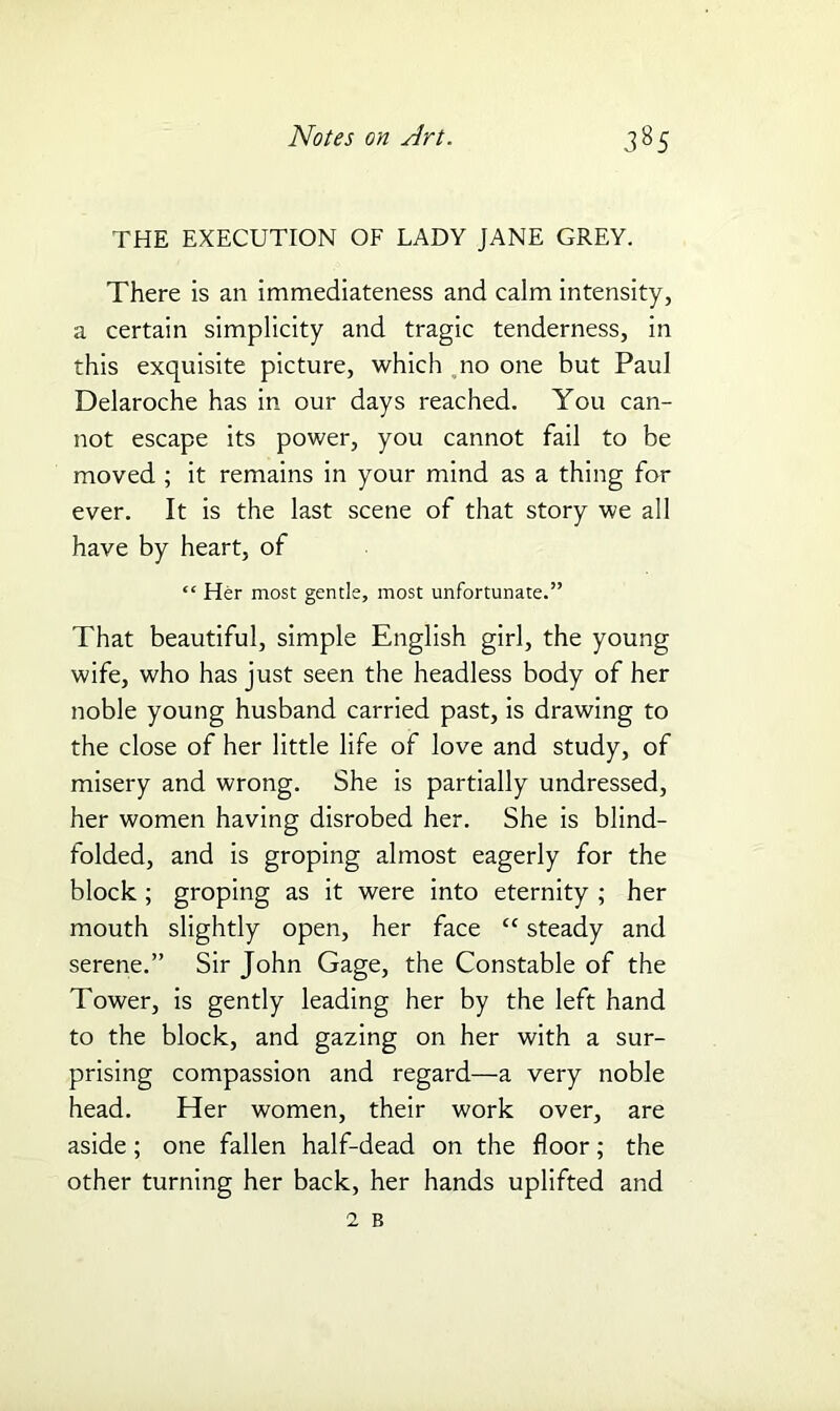 THE EXECUTION OF LADY JANE GREY. There is an immediateness and calm intensity, a certain simplicity and tragic tenderness, in this exquisite picture, which no one but Paul Delaroche has in our days reached. You can- not escape its power, you cannot fail to be moved ; it remains in your mind as a thing for ever. It is the last scene of that story we all have by heart, of “ Her most gentle, most unfortunate.” That beautiful, simple English girl, the young wife, who has just seen the headless body of her noble young husband carried past, is drawing to the close of her little life of love and study, of misery and wrong. She is partially undressed, her women having disrobed her. She is blind- folded, and is groping almost eagerly for the block ; groping as it were into eternity ; her mouth slightly open, her face “ steady and serene.” Sir John Gage, the Constable of the Tower, is gently leading her by the left hand to the block, and gazing on her with a sur- prising compassion and regard—a very noble head. Her women, their work over, are aside; one fallen half-dead on the floor; the other turning her back, her hands uplifted and 2 B