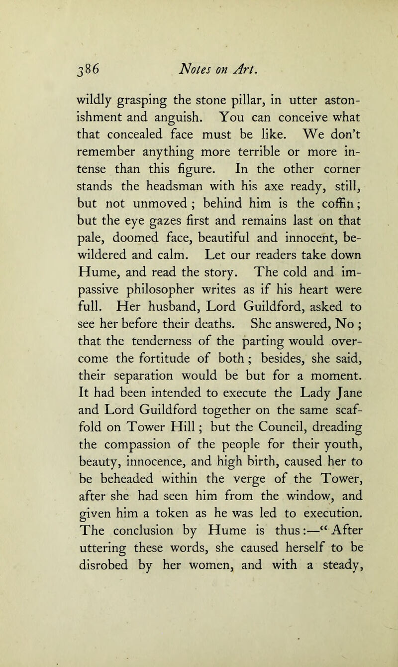 wildly grasping the stone pillar, in utter aston- ishment and anguish. You can conceive what that concealed face must be like. We don’t remember anything more terrible or more in- tense than this figure. In the other corner stands the headsman with his axe ready, still, but not unmoved ; behind him is the coffin; but the eye gazes first and remains last on that pale, doomed face, beautiful and innocent, be- wildered and calm. Let our readers take down Hume, and read the story. The cold and im- passive philosopher writes as if his heart were full. Her husband, Lord Guildford, asked to see her before their deaths. She answered, No ; that the tenderness of the parting would over- come the fortitude of both; besides, she said, their separation would be but for a moment. It had been intended to execute the Lady Jane and Lord Guildford together on the same scaf- fold on Tower Hill; but the Council, dreading the compassion of the people for their youth, beauty, innocence, and high birth, caused her to be beheaded within the verge of the Tower, after she had seen him from the window, and given him a token as he was led to execution. The conclusion by Hume is thus:—“ After uttering these words, she caused herself to be disrobed by her women, and with a steady,