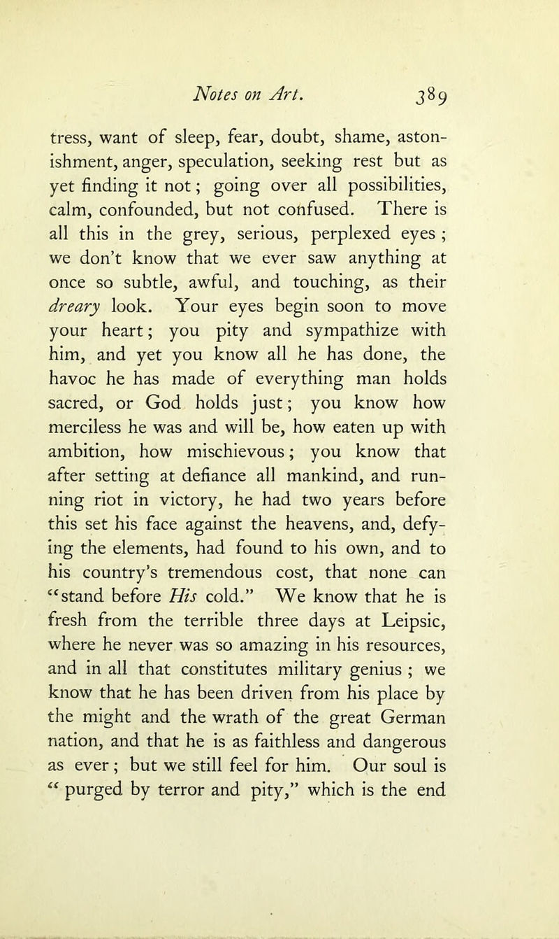 tress, want of sleep, fear, doubt, shame, aston- ishment, anger, speculation, seeking rest but as yet finding it not; going over all possibilities, calm, confounded, but not confused. There is all this in the grey, serious, perplexed eyes ; we don’t know that we ever saw anything at once so subtle, awful, and touching, as their dreary look. Your eyes begin soon to move your heart; you pity and sympathize with him, and yet you know all he has done, the havoc he has made of everything man holds sacred, or God holds just; you know how merciless he was and will be, how eaten up with ambition, how mischievous; you know that after setting at defiance all mankind, and run- ning riot in victory, he had two years before this set his face against the heavens, and, defy- ing the elements, had found to his own, and to his country’s tremendous cost, that none can “stand before His cold.” We know that he is fresh from the terrible three days at Leipsic, where he never was so amazing in his resources, and in all that constitutes military genius ; we know that he has been driven from his place by the might and the wrath of the great German nation, and that he is as faithless and dangerous as ever ; but we still feel for him. Our soul is “ purged by terror and pity,” which is the end