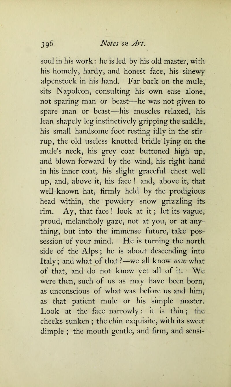 soul in his work: he is led by his old master, with his homely, hardy, and honest face, his sinewy alpenstock in his hand. Far back on the mule, sits Napoleon, consulting his own ease alone, not sparing man or beast—he was not given to spare man or beast—his muscles relaxed, his lean shapely leg instinctively gripping the saddle, his small handsome foot resting idly in the stir- rup, the old useless knotted bridle lying on the mule’s neck, his grey coat buttoned high up, and blown forward by the wind, his right hand in his inner coat, his slight graceful chest well up, and, above it, his face ! and, above it, that well-known hat, firmly held by the prodigious head within, the powdery snow grizzling its rim. Ay, that face ! look at it; let its vague, proud, melancholy gaze, not at you, or at any- thing, but into the immense future, take pos- session of your mind. He is turning the north side of the Alps; he is about descending into Italy; and what of that ?—we all know now what of that, and do not know yet all of it. We were then, such of us as may have been born, as unconscious of what was before us and him, as that patient mule or his simple master. Look at the face narrowly: it is thin; the cheeks sunken ; the chin exquisite, with its sweet dimple ; the mouth gentle, and firm, and sensi-