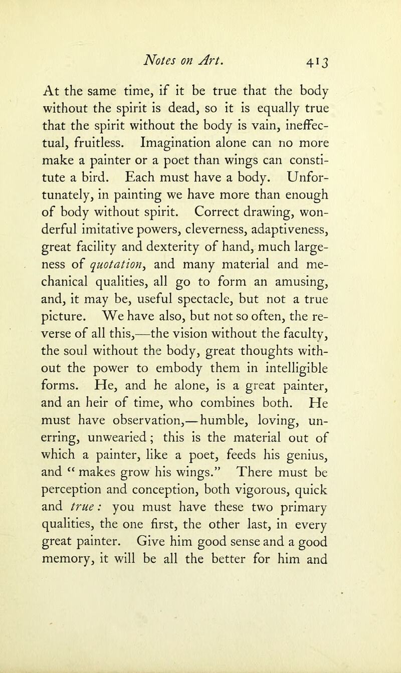 At the same time, if it be true that the body without the spirit is dead, so it is equally true that the spirit without the body is vain, ineffec- tual, fruitless. Imagination alone can no more make a painter or a poet than wings can consti- tute a bird. Each must have a body. Unfor- tunately, in painting we have more than enough of body without spirit. Correct drawing, won- derful imitative powers, cleverness, adaptiveness, great facility and dexterity of hand, much large- ness of quotation, and many material and me- chanical qualities, all go to form an amusing, and, it may be, useful spectacle, but not a true picture. We have also, but not so often, the re- verse of all this,—the vision without the faculty, the soul without the body, great thoughts with- out the power to embody them in intelligible forms. He, and he alone, is a great painter, and an heir of time, who combines both. He must have observation,—humble, loving, un- erring, unwearied; this is the material out of which a painter, like a poet, feeds his genius, and “ makes grow his wings.” There must be perception and conception, both vigorous, quick and true: you must have these two primary qualities, the one first, the other last, in every great painter. Give him good sense and a good memory, it will be all the better for him and