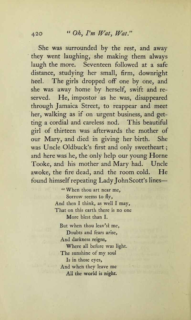 She was surrounded by the rest, and away they went laughing, she making them always laugh the more. Seventeen followed at a safe distance, studying her small, firm, downright heel. The girls dropped off one by one, and she was away home by herself, swift and re- served. He, impostor as he was, disappeared through Jamaica Street, to reappear and meet her, walking as if on urgent business, and get- ting a cordial and careless nod. This beautiful girl of thirteen was afterwards the mother of our Mary, and died in giving her birth. She was Uncle Oldbuck’s first and only sweetheart; and here was he, the only help our young Horne Tooke, and his mother and Mary had. Uncle awoke, the fire dead, and the room cold. He found himself repeating Lady JohnScott’s lines— “ When thou art near me, Sorrow seems to fly. And then I think, as well I may. That on this earth there is no one More blest than I. But when thou leav’st me. Doubts and fears arise. And darkness reigns. Where all before was light. The sunshine of my soul Is in those eyes. And when they leave me All the world is night.