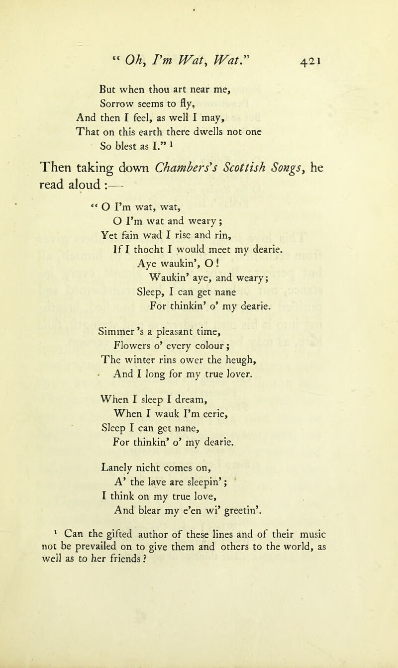 But when thou art near me. Sorrow seems to fly, And then I feel, as well I may. That on this earth there dwells not one So blest as I.” 1 Then taking down Chambers's Scottish Songs, he read aloud:— “ O I’m wat, wat, O I’m wat and weary; Yet fain wad I rise and rin. If I thocht I would meet my dearie. Aye waukin’, O! Waukin’ aye, and weary; Sleep, I can get nane For thinkin’ o’ my dearie. Simmer’s a pleasant time. Flowers o’ every colour; The winter rins ower the heugh, And I long for my true lover. When I sleep I dream. When I wauk I’m eerie. Sleep I can get nane, For thinkin’ o’ my dearie. Lanely nicht comes on, A’ the lave are sleepin’; I think on my true love. And blear my e’en wi’ greetin’. 1 Can the gifted author of these lines and of their music not be prevailed on to give them and others to the world, as well as to her friends ?