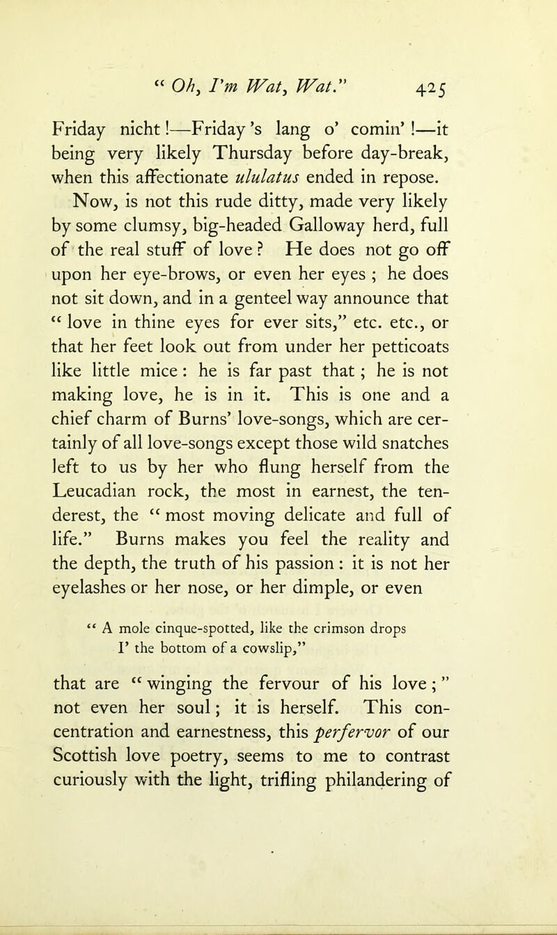 Friday nicht!—Friday’s lang o’ cornin’!—it being very likely Thursday before day-break, when this affectionate ululatus ended in repose. Now, is not this rude ditty, made very likely by some clumsy, big-headed Galloway herd, full of the real stuff of love? Fie does not go off upon her eye-brows, or even her eyes ; he does not sit down, and in a genteel way announce that “ love in thine eyes for ever sits,” etc. etc., or that her feet look out from under her petticoats like little mice : he is far past that; he is not making love, he is in it. This is one and a chief charm of Burns’ love-songs, which are cer- tainly of all love-songs except those wild snatches left to us by her who flung herself from the Leucadian rock, the most in earnest, the ten- derest, the “ most moving delicate and full of life.” Burns makes you feel the reality and the depth, the truth of his passion: it is not her eyelashes or her nose, or her dimple, or even “ A mole cinque-spotted, like the crimson drops I’ the bottom of a cowslip,” that are “ winging the fervour of his love; ” not even her soul; it is herself. This con- centration and earnestness, this perfervor of our Scottish love poetry, seems to me to contrast curiously with the light, trifling philandering of