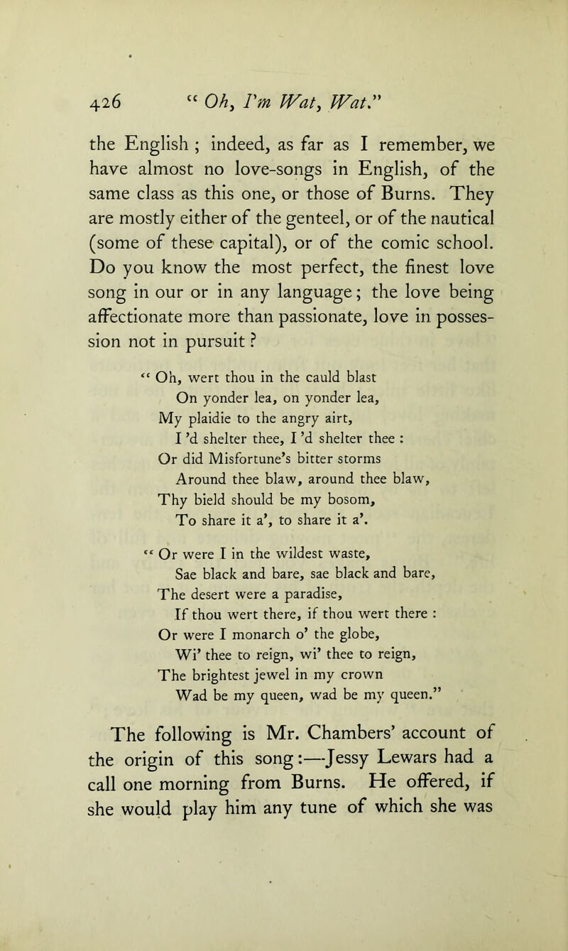 the English ; indeed, as far as I remember, we have almost no love-songs in English, of the same class as this one, or those of Burns. They are mostly either of the genteel, or of the nautical (some of these capital), or of the comic school. Do you know the most perfect, the finest love song in our or in any language; the love being affectionate more than passionate, love in posses- sion not in pursuit ? “ Oh, wert thou in the cauld blast On yonder lea, on yonder lea. My plaidie to the angry airt, I’d shelter thee, I’d shelter thee : Or did Misfortune’s bitter storms Around thee blaw, around thee blaw, Thy bield should be my bosom. To share it a’, to share it a’. “ Or were I in the wildest waste, Sae black and bare, sae black and bare, The desert were a paradise. If thou wert there, if thou wert there : Or were I monarch o’ the globe, Wi’ thee to reign, wi’ thee to reign, The brightest jewel in my crown Wad be my queen, wad be my queen.” The following is Mr. Chambers’ account of the origin of this song:—Jessy Lewars had a call one morning from Burns. He offered, if she would play him any tune of which she was