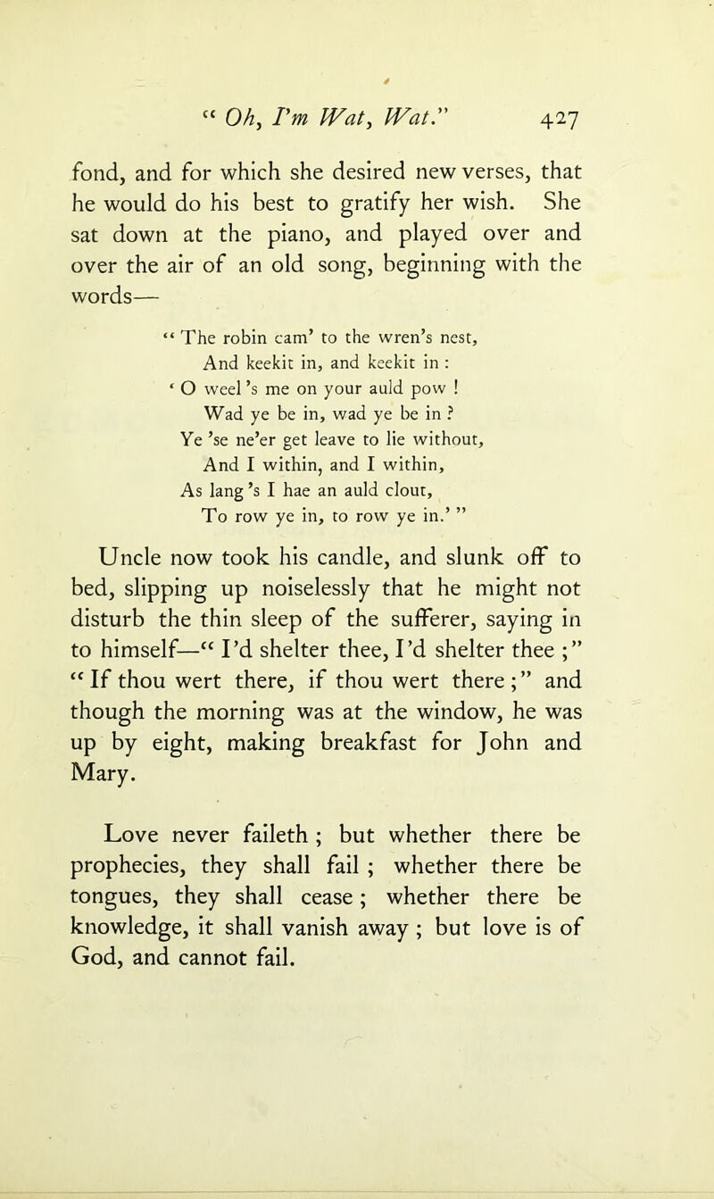 fond, and for which she desired new verses, that he would do his best to gratify her wish. She sat down at the piano, and played over and over the air of an old song, beginning with the words— “ The robin cam’ to the wren’s nest, And keekit in, and keekit in : ‘ O weel’s me on your auld pow ! Wad ye be in, wad ye be in ? Ye ’se ne’er get leave to lie without, And I within, and I within. As lang’s I hae an auld clout, To row ye in, to row ye in.’ ” Uncle now took his candle, and slunk off to bed, slipping up noiselessly that he might not disturb the thin sleep of the sufferer, saying in to himself—“ I’d shelter thee, I’d shelter thee “If thou wert there, if thou wert there;” and though the morning was at the window, he was up by eight, making breakfast for John and Mary. Love never faileth ; but whether there be prophecies, they shall fail ; whether there be tongues, they shall cease; whether there be knowledge, it shall vanish away ; but love is of God, and cannot fail.