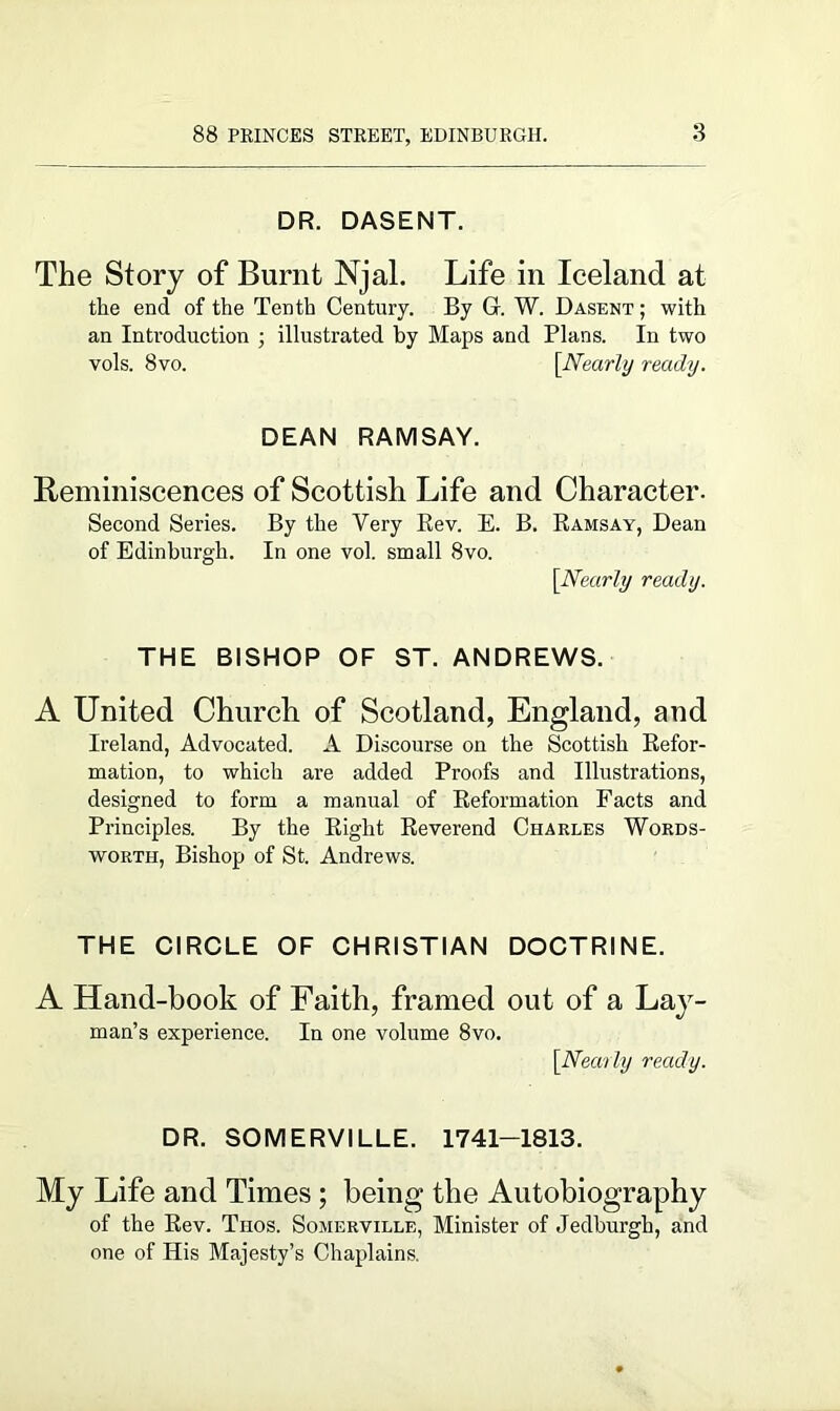 DR. DASENT. The Story of Burnt Njal. Life in Iceland at the end of the Tenth Century. By G. W. Dasent ; with an Introduction ; illustrated by Maps and Plans. In two vols. 8vo. [Nearly ready. DEAN RAMSAY. Reminiscences of Scottish Life and Character. Second Series. By the Very Rev. E. B. Ramsay, Dean of Edinburgh. In one vol. small 8vo. [Nearly ready. THE BISHOP OF ST. ANDREWS. A United Church of Scotland, England, and Ireland, Advocated. A Discourse on the Scottish Refor- mation, to which are added Proofs and Illustrations, designed to form a manual of Reformation Facts and Principles. By the Right Reverend Charles Words- worth, Bishop of St. Andrews. THE CIRCLE OF CHRISTIAN DOCTRINE. A Hand-book of Faith, framed out of a Lay- man’s experience. In one volume 8vo. [Nearly ready. DR. SOMERVILLE. 1741-1813. My Life and Times ; being the Autobiography of the Rev. Thos. Somerville, Minister of Jedburgh, and one of His Majesty’s Chaplains.