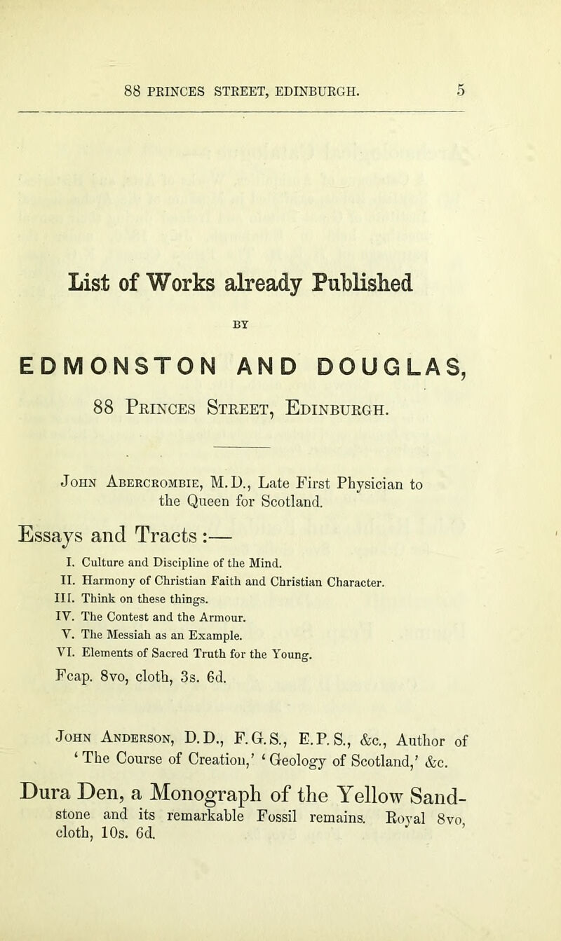 List of Works already Published BY EDMONSTON AND DOUGLAS, 88 Princes Street, Edinburgh. John Abercrombie, M.D., Late First Physician to the Queen for Scotland. Essays and Tracts :— I. Culture and Discipline of the Mind. II. Harmony of Christian Faith and Christian Character. IIT. Think on these things. IV. The Contest and the Armour. V. The Messiah as an Example. VI. Elements of Sacred Truth for the Young. Fcap. 8vo, cloth, 3s. 6d. John Anderson, D.D., F.G.S., E.P. S., &c., Author of 1 The Course of Creation,’ £ Geology of Scotland,’ &c. Dura Den, a Monograph of the Yellow Sand- stone and its remarkable Fossil remains. Royal 8vo cloth, 10s. 6d.