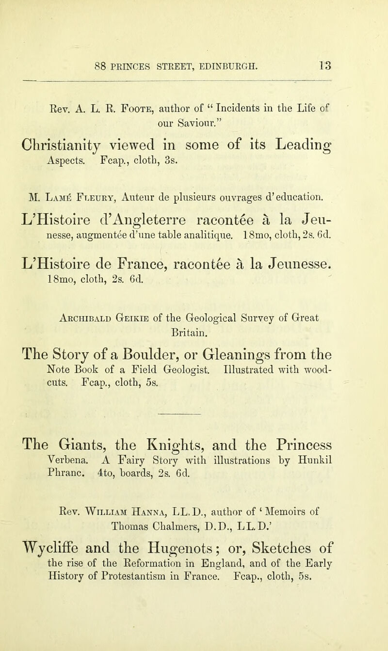 Rev. A. L. R. Foote, author of “ Incidents in the Life of our Saviour.” Christianity viewed in some of its Leading Aspects. Fcap., cloth, 3s. M. Lame Fleury, Auteur de plusieurs ouvrages d’education. L’Histoire d’Angleterre racontee a la Jeu- nesse, augmentee d’une table analitique. 18mo, cloth, 2s. 6d. L’Histoire de France, racontee a la Jeunesse. 18mo, cloth, 2s. 6d. Archibald Geikie of the Geological Survey of Great Britain. The Story of a Boulder, or Gleanings from the Note Book of a Field Geologist. Illustrated with wood- cuts. Fcap., cloth, 5s. The Giants, the Knights, and the Princess Verbena. A Fairy Story with illustrations by Hunkil Phranc. 4to, boards, 2s. 6d. Rev. William Hanna, LL.D., author of ‘Memoirs of Thomas Chalmers, D.D., LL. D.’ Wycliffe and the Hugenots; or, Sketches of the rise of the Reformation in England, and of the Early History of Protestantism in France. Fcap., cloth, 5s.