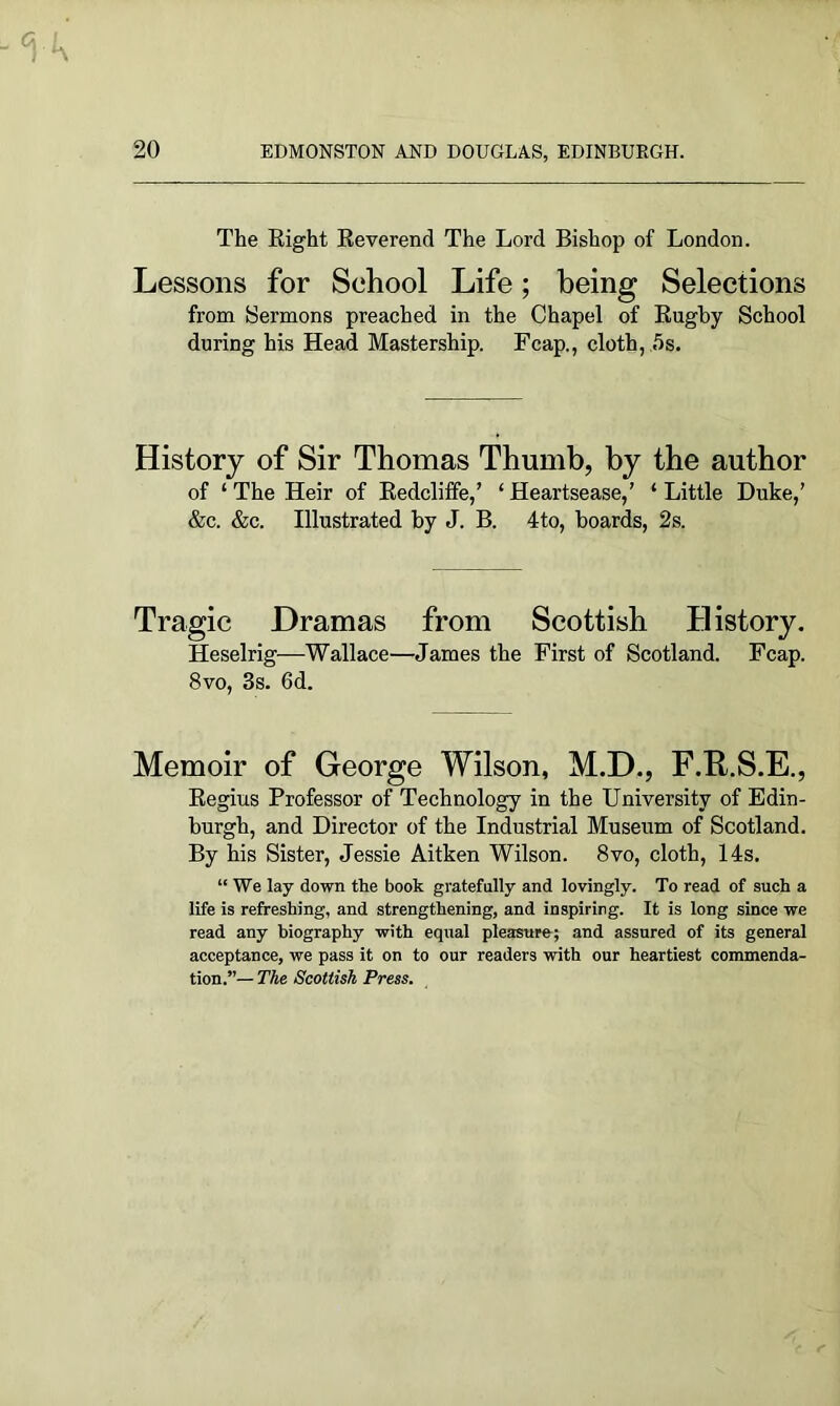 The Right Reverend The Lord Bishop of London. Lessons for School Life; being Selections from Sermons preached in the Chapel of Rugby School during his Head Mastership. Fcap., cloth, 5s. History of Sir Thomas Thumb, by the author of ‘ The Heir of Redcliffe,’ ‘ Heartsease,’ ‘ Little Duke,’ &c. &c. Illustrated by J. B. 4to, boards, 2s. Tragic Dramas from Scottish History. Heselrig—Wallace—James the First of Scotland. Fcap. 8vo, 3s. 6d. Memoir of George Wilson, M.D., F.R.S.E., Regius Professor of Technology in the University of Edin- burgh, and Director of the Industrial Museum of Scotland. By his Sister, Jessie Aitken Wilson. 8vo, cloth, 14s. “ We lay down the book gratefully and lovingly. To read of such a life is refreshing, and strengthening, and inspiring. It is long since we read any biography with equal pleasure; and assured of its general acceptance, we pass it on to our readers with our heartiest commenda- tion.”— The Scottish Press.