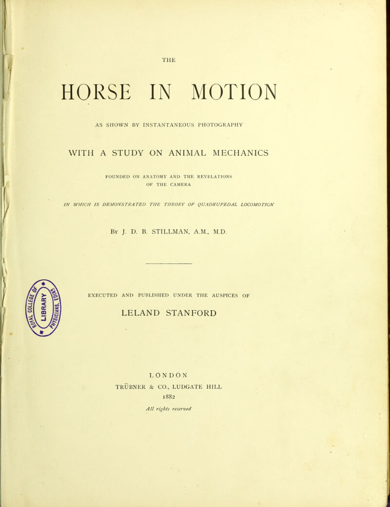 THE HORSE IN MOTION AS SHOWN BY INSTANTANEOUS PHOTOGRAPHY WITH A STUDY ON ANIMAL MECHANICS FOUNDED ON ANATOMY AND THE REVELATIONS OF THE CAMERA IN WHICH IS DEMONSTRATED THE THEORY OF QUADRUPEDAL LOCOMOTION By J. D. B. STILLMAN, A.M., M.D. EXECUTED AND PUBLISHED UNDER THE AUSPICES OF LELAND STANFORD LONDON TRUBNER & CO., LUDGATE HILL 1882 All rights reserved