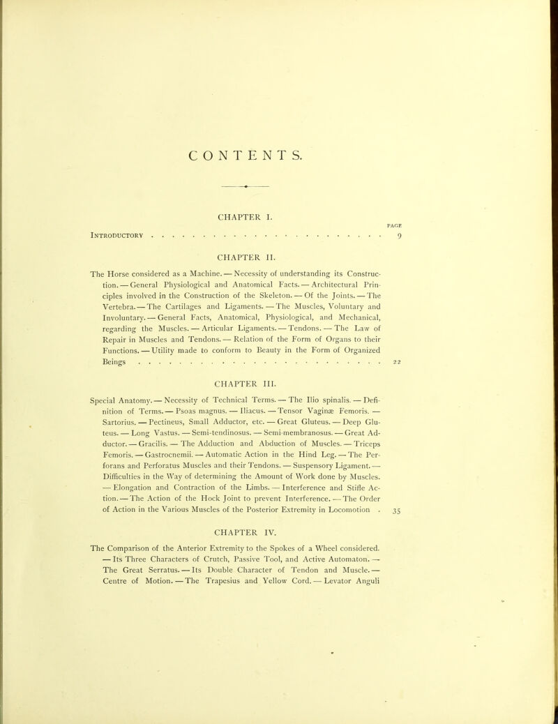 CONTENTS. CHAPTER I. Introductory PAGE 9 CHAPTER II. The Horse considered as a Machine. — Necessity of understanding its Construc- tion.— General Physiological and Anatomical Facts. — Architectural Prin- ciples involved in the Construction of the Skeleton. — Of the Joints. — The Vertebra. — The Cartilages and Ligaments.—The Muscles, Voluntary and Involuntary. — General Facts, Anatomical, Physiological, and Mechanical, regarding the Muscles. — Articular Ligaments. — Tendons. —The Law of Repair in Muscles and Tendons.— Relation of the Form of Organs to their Functions. — Utility made to conform to Beauty in the Form of Organized Beings 22 CHAPTER III. Special Anatomy. — Necessity of Technical Terms. — The Ilio spinalis. — Defi- nition of Terms.— Psoas magnus. — Iliacus.—Tensor Vaginae Femoris.— Sartorius. — Pectineus, Small Adductor, etc. — Great Gluteus. — Deep Glu- teus. — Long Vastus. — Semi-tendinosus. — Semi-membranosus. — Great Ad- ductor.— Gracilis. — The Adduction and Abduction of Muscles. — Triceps Femoris. — Gastrocnemii. — Automatic Action in the Hind Leg. — The Per- forans and Perforatus Muscles and their Tendons. — Suspensory Ligament. -—- Difficulties in the Way of determining the Amount of Work done by Muscles. — Elongation and Contraction of the Limbs. — Interference and Stifle Ac- tion.— The Action of the Hock Joint to prevent Interference.-—The Order of Action in the Various Muscles of the Posterior Extremity in Locomotion . 35 CHAPTER IV. The Comparison of the Anterior Extremity to the Spokes of a Wheel considered. — Its Three Characters of Crutch, Passive Tool, and Active Automaton. — The Great Serratus. — Its Double Character of Tendon and Muscle.— Centre of Motion.—The Trapesius and Yellow Cord. — Levator Anguli