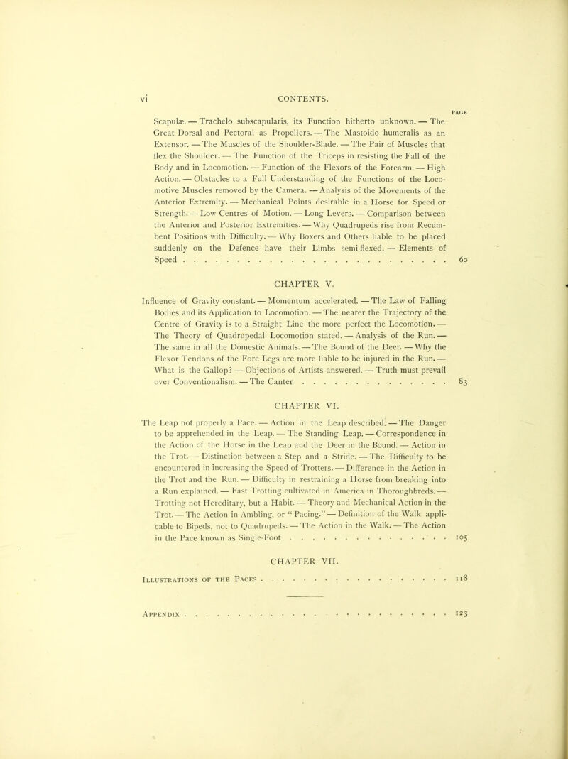 Scapulae. — Trachelo subscapularis, its Function hitherto unknown. — The Great Dorsal and Pectoral as Propellers. — The Mastoido humeralis as an Extensor. —The Muscles of the Shoulder-Blade. —The Pair of Muscles that flex the Shoulder. — The Function of the Triceps in resisting the Fall of the Body and in Locomotion. — Function of the Flexors of the Forearm. — High Action. — Obstacles to a Full Understanding of the Functions of the Loco- motive Muscles removed by the Camera. —Analysis of the Movements of the Anterior Extremity. — Mechanical Points desirable in a Horse for Speed or Strength. — Low Centres of Motion. — Long Levers. — Comparison between the Anterior and Posterior Extremities. — Why Quadrupeds rise from Recum- bent Positions with Difficulty. — Why Boxers and Others liable to be placed suddenly on the Defence have their Limbs semi-flexed. — Elements of Speed CHAPTER V. Influence of Gravity constant. — Momentum accelerated.—The Law of Falling Bodies and its Application to Locomotion. — The nearer the Trajectory of the Centre of Gravity is to a Straight Line the more perfect the Locomotion. — The Theory of Quadrupedal Locomotion stated. — Analysis of the Run.— The same in all the Domestic Animals.— The Bound of the Deer.—Why the Flexor Tendons of the Fore Legs are more liable to be injured in the Run.— What is the Gallop? — Objections of Artists answered. — Truth must prevail over Conventionalism. — The Canter CHAPTER VI. The Leap not properly a Pace. — Action in the Leap described.—The Danger to be apprehended in the Leap. — The Standing Leap. — Correspondence in the Action of the Horse in the Leap and the Deer in the Bound.— Action in the Trot. — Distinction between a Step and a Stride.— The Difficulty to be encountered in increasing the Speed of Trotters. — Difference in the Action in the Trot and the Run. — Difficulty in restraining a Horse from breaking into a Run explained.— Fast Trotting cultivated in America in Thoroughbreds.— Trotting not Hereditary, but a Habit. — Theory and Mechanical Action in the Trot. — The Action in Ambling, or “Pacing.” — Definition of the Walk appli- cable to Bipeds, not to Quadrupeds. — The Action in the Walk. — The Action in the Pace known as Single-Foot CHAPTER VII. Illustrations of the Paces PAGE 60 83 I05 118 Appendix 123