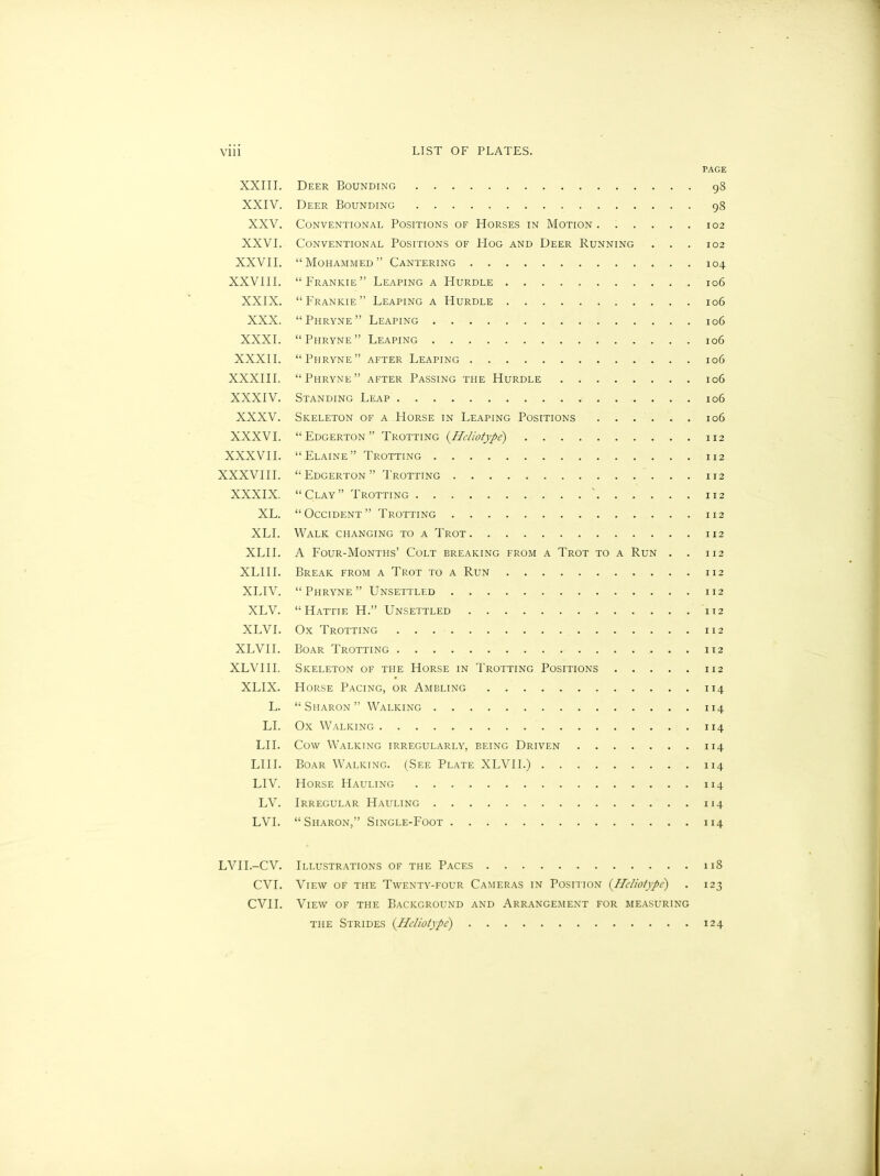 PAGE XXIII. Deer Bounding 98 XXIV. Deer Bounding 98 XXV. Conventional Positions of Horses in Motion ...... 102 XXVI. Conventional Positions of Hog and Deer Running . . . 102 XXVII. “Mohammed” Cantering 104 XXVIII. “Frankie” Leaping a Hurdle 106 XXIX. “Frankie” Leaping a Hurdle 106 XXX. “Phryne” Leaping 106 XXXI. “Piiryne” Leaping 106 XXXII. “Phryne” after Leaping 106 XXXIII. “Phryne” after Passing the Hurdle 106 XXXIV. Standing Leap 106 XXXV. Skeleton of a Horse in Leaping Positions 106 XXXVI. “ Edgerton ” Trotting (Heliotype) 112 XXXVII. “Elaine” Trotting 112 XXXVIII. “Edgerton” Trotting 112 XXXIX. “Clay” Trotting ' 112 XL. “Occident” Trotting 112 XLI. Walk changing to a Trot 112 XLII. A Four-Months’ Colt breaking from a Trot to a Run . . 112 XLIII. Break from a Trot to a Run 112 XLIV. “Phryne” Unsettled 112 XLV. “Hattie H.” Unsettled 112 XLVI. Ox Trotting 112 XLVII. Boar Trotting . . 112 XLVIII. Skeleton of the Horse in Trotting Positions 112 XLIX. Horse Pacing, or Ameling 114 L. “Sharon” Walking 114 LI. Ox Walking 114 LII. Cow Walking irregularly, being Driven 114 LIII. Boar Walking. (See Plate XLVII.) 114 LIV. Horse Hauling 114 LV. Irregular Hauling 114 LVI. “Sharon,” Single-Foot 114 LVII.-CV. Illustrations of the Paces 118 CVI. View of the Twenty-four Cameras in Position (Heliotype) . 123 CVII. View of the Background and Arrangement for measuring the Strides (Hclioiype) 124